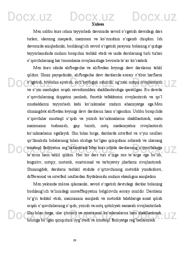 28 Xulosa
Men ushbu kurs ishini tayyorlash davomida savod o‘rgatish davridagi dars
turlari,   ularning   maqsadi,   mazmuni   va   ko‘rinishini   o‘rganib   chiqdim.   Ish
davomida aniqladimki, boshlang‘ich savod o‘rgatish jarayoni bolaning o‘qishga
tayyorlanishida  muhim  bosqichni  tashkil  etadi  va unda darslarning turli  turlari
o‘quvchilarning har tomonlama rivojlanishiga bevosita ta’sir ko‘rsatadi.
Men   kurs   ishida   alifbegacha   va   alifbedan   keyingi   davr   darslarini   tahlil
qildim.   Shuni   payqadimki,   alifbegacha   davr   darslarida   asosiy   e’tibor   harflarni
o‘rgatish, tovushni ajratish, so‘z boyligini oshirish, og‘zaki nutqni rivojlantirish
va o‘yin mashqlari orqali savodxonlikni shakllantirishga qaratilgan. Bu davrda
o‘quvchilarning   diqqatini   jamlash,   fonetik   tafakkurini   rivojlantirish   va   qo‘l
mushaklarini   tayyorlash   kabi   ko‘nikmalar   muhim   ahamiyatga   ega.Men
shuningdek alifbedan keyingi davr darslarini ham o‘rgandim. Ushbu bosqichda
o‘quvchilar   mustaqil   o‘qish   va   yozish   ko‘nikmalarini   shakllantiradi,   matn
mazmunini   tushunish,   gap   tuzish,   nutq   madaniyatini   rivojlantirish
ko‘nikmalarini   egallaydi.   Shu   bilan   birga,   darslarda   interfaol   va   o‘yin   usullari
qo‘llanilishi   bolalarning   bilim   olishga   bo‘lgan   qiziqishini   oshiradi   va   ularning
mustaqil   faoliyatini   rag‘batlantiradi.Men   kurs   ishida   darslarning   o‘quvchilarga
ta’sirini   ham   tahlil   qildim.   Har   bir   dars   turi   o‘ziga   xos   ta’sirga   ega   bo‘lib,
kognitiv,   nutqiy,   motorik,   emotsional   va   tarbiyaviy   jihatlarni   rivojlantiradi.
Shuningdek,   darslarni   tashkil   etishda   o‘qituvchining   metodik   yondashuvi,
differensial va interfaol usullardan foydalanishi muhim ekanligini aniqladim.
Men yakunda xulosa qilamanki, savod o‘rgatish davridagi darslar bolaning
boshlang‘ich   ta’limidagi   muvaffaqiyatini   belgilovchi   asosiy   omildir.   Darslarni
to‘g‘ri   tashkil   etish,   mazmunini   aniqlash   va   metodik   talablariga   amal   qilish
orqali o‘quvchilarning o‘qish, yozish va nutq qobiliyati samarali rivojlantiriladi.
Shu bilan birga, ular ijtimoiy va emotsional ko‘nikmalarini ham shakllantiradi,
bilimga bo‘lgan qiziqishini uyg‘otadi va mustaqil faoliyatga rag‘batlantiradi. 