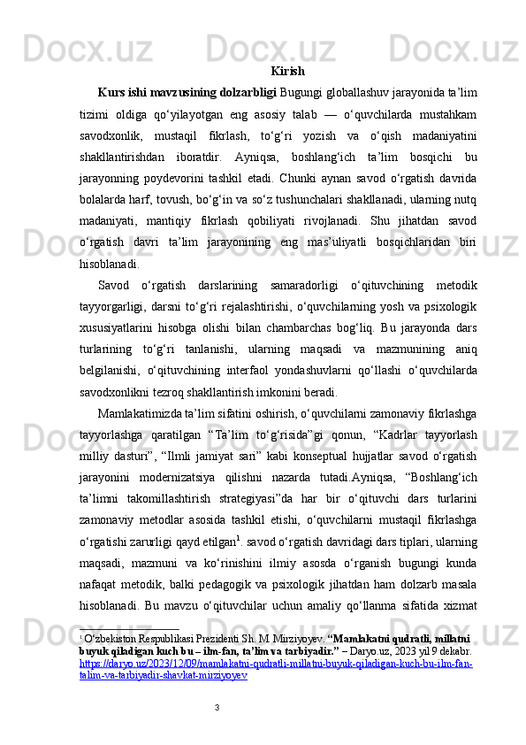 3 Kirish
Kurs ishi mavzusining dolzarbligi   Bugungi globallashuv jarayonida ta’lim
tizimi   oldiga   qo‘yilayotgan   eng   asosiy   talab   —   o‘quvchilarda   mustahkam
savodxonlik,   mustaqil   fikrlash,   to‘g‘ri   yozish   va   o‘qish   madaniyatini
shakllantirishdan   iboratdir.   Ayniqsa,   boshlang‘ich   ta’lim   bosqichi   bu
jarayonning   poydevorini   tashkil   etadi.   Chunki   aynan   savod   o‘rgatish   davrida
bolalarda harf, tovush, bo‘g‘in va so‘z tushunchalari shakllanadi, ularning nutq
madaniyati,   mantiqiy   fikrlash   qobiliyati   rivojlanadi.   Shu   jihatdan   savod
o‘rgatish   davri   ta’lim   jarayonining   eng   mas’uliyatli   bosqichlaridan   biri
hisoblanadi.
Savod   o‘rgatish   darslarining   samaradorligi   o‘qituvchining   metodik
tayyorgarligi,   darsni   to‘g‘ri   rejalashtirishi,   o‘quvchilarning   yosh   va   psixologik
xususiyatlarini   hisobga   olishi   bilan   chambarchas   bog‘liq.   Bu   jarayonda   dars
turlarining   to‘g‘ri   tanlanishi,   ularning   maqsadi   va   mazmunining   aniq
belgilanishi,   o‘qituvchining   interfaol   yondashuvlarni   qo‘llashi   o‘quvchilarda
savodxonlikni tezroq shakllantirish imkonini beradi.
Mamlakatimizda ta’lim sifatini oshirish, o‘quvchilarni zamonaviy fikrlashga
tayyorlashga   qaratilgan   “Ta’lim   to‘g‘risida”gi   qonun,   “Kadrlar   tayyorlash
milliy   dasturi”,   “Ilmli   jamiyat   sari”   kabi   konseptual   hujjatlar   savod   o‘rgatish
jarayonini   modernizatsiya   qilishni   nazarda   tutadi.Ayniqsa,   “Boshlang‘ich
ta’limni   takomillashtirish   strategiyasi”da   har   bir   o‘qituvchi   dars   turlarini
zamonaviy   metodlar   asosida   tashkil   etishi,   o‘quvchilarni   mustaqil   fikrlashga
o‘rgatishi zarurligi qayd etilgan 1
. savod o‘rgatish davridagi dars tiplari, ularning
maqsadi,   mazmuni   va   ko‘rinishini   ilmiy   asosda   o‘rganish   bugungi   kunda
nafaqat   metodik,   balki   pedagogik   va   psixologik   jihatdan   ham   dolzarb   masala
hisoblanadi.   Bu   mavzu   o‘qituvchilar   uchun   amaliy   qo‘llanma   sifatida   xizmat
1
  O‘zbekiston Respublikasi Prezidenti Sh. M. Mirziyoyev.  “Mamlakatni qudratli, millatni 
buyuk qiladigan kuch bu – ilm-fan, ta’lim va tarbiyadir.”  –  Daryo.uz , 2023 yil 9 dekabr. 
https://daryo.uz/2023/12/09/mamlakatni-qudratli-millatni-buyuk-qiladigan-kuch-bu-ilm-fan-
talim-va-tarbiyadir-shavkat-mirziyoyev 