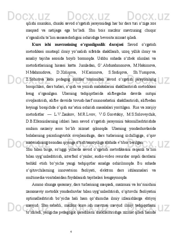 4qilishi mumkin, chunki savod o‘rgatish jarayonidagi har bir dars turi o‘ziga xos
maqsad   va   natijaga   ega   bo‘ladi.   Shu   bois   mazkur   mavzuning   chuqur
o‘rganilishi ta’lim samaradorligini oshirishga bevosita xizmat qiladi.
Kurs   ishi   mavzusining   o‘rganilganlik   darajasi   Savod   o‘rgatish
metodikasi   mustaqil   ilmiy   yo‘nalish   sifatida   shakllanib,   uzoq   yillik   ilmiy   va
amaliy   tajriba   asosida   boyib   bormoqda.   Ushbu   sohada   o‘zbek   olimlari   va
metodistlarining   hissasi   katta.   Jumladan,   G‘.Abdurahmonova,   M.Hakimova,
N.Mahmudova,   D.Xoliqova,   N.Karimova,   S.Sodiqova,   Sh.Yusupova,
Z.Sobirova   kabi   pedagog   olimlar   tomonidan   savod   o‘rgatish   jarayonining
bosqichlari, dars turlari, o‘qish va yozish malakalarini shakllantirish metodikasi
keng   o‘rganilgan.   Ularning   tadqiqotlarida   alifbegacha   davrda   nutqni
rivojlantirish, alifbe davrida tovush-harf munosabatini  shakllantirish, alifbedan
keyingi bosqichda o‘qish sur’atini oshirish masalalari yoritilgan.    Rus va xorijiy
metodistlar   —   L.V.Zankov,   M.R.Lvov,   V.G.Goretskiy,   M.S.Soloveychik,
D.B.Elkoninlarning   ishlari   ham   savod   o‘rgatish   jarayonini   takomillashtirishda
muhim   nazariy   asos   bo‘lib   xizmat   qilmoqda.   Ularning   yondashuvlarida
bolalarning   psixolingvistik   rivojlanishiga,   dars   turlarining   izchilligiga,   o‘quv
materialining osondan qiyinga o‘tish tamoyiliga alohida e’tibor berilgan.
Shu   bilan   birga,   so‘nggi   yillarda   savod   o‘rgatish   metodikasini   raqamli   ta’lim
bilan  uyg‘unlashtirish,   interfaol   o‘yinlar,  audio-video  resurslar   orqali   darslarni
tashkil   etish   bo‘yicha   yangi   tadqiqotlar   amalga   oshirilmoqda.   Bu   sohada
o‘qituvchilarning   innovatsion   faoliyati,   elektron   dars   ishlanmalari   va
multimedia vositalaridan foydalanish tajribalari kengaymoqda.
Ammo shunga qaramay, dars turlarining maqsadi, mazmuni va ko‘rinishini
zamonaviy  metodik yondashuvlar   bilan uyg‘unlashtirish,  o‘qituvchi   faoliyatini
optimallashtirish   bo‘yicha   hali   ham   qo‘shimcha   ilmiy   izlanishlarga   ehtiyoj
mavjud.   Shu   sababli,   mazkur   kurs   ish   mavzusi   mavjud   ilmiy   tadqiqotlarni
to‘ldiradi, yangicha pedagogik qarashlarni shakllantirishga xizmat qiladi hamda 