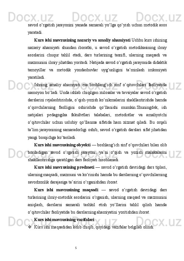 5savod o‘rgatish jarayonini yanada samarali yo‘lga qo‘yish uchun metodik asos
yaratadi.
Kurs ishi mavzusining nazariy va amaliy ahamiyati   Ushbu kurs ishining
nazariy   ahamiyati   shundan   iboratki,   u   savod   o‘rgatish   metodikasining   ilmiy
asoslarini   chuqur   tahlil   etadi,   dars   turlarining   tasnifi,   ularning   maqsadi   va
mazmunini ilmiy jihatdan yoritadi. Natijada savod o‘rgatish jarayonida didaktik
tamoyillar   va   metodik   yondashuvlar   uyg‘unligini   ta’minlash   imkoniyati
yaratiladi.
Ishning   amaliy   ahamiyati   esa   boshlang‘ich   sinf   o‘qituvchilari   faoliyatida
namoyon bo‘ladi. Unda ishlab chiqilgan xulosalar va tavsiyalar savod o‘rgatish
darslarini rejalashtirishda, o‘qish-yozish ko‘nikmalarini shakllantirishda hamda
o‘quvchilarning   faolligini   oshirishda   qo‘llanishi   mumkin.Shuningdek,   ish
natijalari   pedagogika   fakultetlari   talabalari,   metodistlar   va   amaliyotchi
o‘qituvchilar   uchun   uslubiy   qo‘llanma   sifatida   ham   xizmat   qiladi.   Bu   orqali
ta’lim jarayonining samaradorligi oshib, savod o‘rgatish darslari sifat jihatidan
yangi bosqichga ko‘tariladi.
Kurs ishi mavzusining obyekti  — boshlang‘ich sinf o‘quvchilari bilan olib
boriladigan   savod   o‘rgatish   jarayoni,   ya’ni   o‘qish   va   yozish   malakalarini
shakllantirishga qaratilgan dars faoliyati hisoblanadi.
Kurs ishi mavzusining predmeti  — savod o‘rgatish davridagi dars tiplari,
ularning maqsadi, mazmuni va ko‘rinishi hamda bu darslarning o‘quvchilarning
savodxonlik darajasiga ta’sirini o‘rganishdan iborat.
Kurs   ishi   mavzusining   maqsadi   —   savod   o‘rgatish   davridagi   dars
turlarining  ilmiy-metodik  asoslarini   o‘rganish,  ularning  maqsad   va  mazmunini
aniqlash,   darslarni   samarali   tashkil   etish   yo‘llarini   tahlil   qilish   hamda
o‘qituvchilar faoliyatida bu darslarning ahamiyatini yoritishdan iborat.
Kurs ishi mavzusining vazifalari
 Kurs ishi maqsadidan kelib chiqib, quyidagi vazifalar belgilab olindi: 