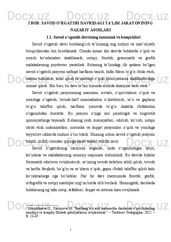 7I BOB. SAVOD O‘RGATISH DAVRIDAGI TA’LIM JARAYONINING
NAZARIY ASOSLARI
1.1. Savod o‘rgatish davrining mazmuni va bosqichlari
Savod   o‘rgatish   davri   boshlang‘ich   ta’limning   eng   muhim   va   mas’uliyatli
bosqichlaridan   biri   hisoblanadi.   Chunki   aynan   shu   davrda   bolalarda   o‘qish   va
yozish   ko‘nikmalari   shakllanadi,   nutqiy,   fonetik,   grammatik   va   grafik
malakalarning   poydevori   yaratiladi.   Bolaning   ta’limdagi   ilk   qadami   bo‘lgan
savod o‘rgatish jarayoni nafaqat harflarni tanish, balki fikrni to‘g‘ri ifoda etish,
matnni tushunish, tahlil qilish va mustaqil o‘qish qobiliyatlarini shakllantirishga
xizmat qiladi. Shu bois, bu davr ta’lim tizimida alohida ahamiyat kasb etadi. 2
Savod   o‘rgatish   jarayonining   mazmuni,   avvalo,   o‘quvchilarni   o‘qish   va
yozishga   o‘rgatish,   tovush-harf   munosabatini   o‘zlashtirish,   so‘z   va   gaplarni
to‘g‘ri   talaffuz   qilish,   harflarni   yozuvda   to‘g‘ri   shaklda   ifodalashni
o‘rganishdan   iboratdir.   Bu   jarayon   o‘ziga   xos   psixologik   va   lingvistik
qonuniyatlarga   tayanadi.   Bolaning   yosh   xususiyatlari,   eshitish,   ko‘rish,   nutqni
idrok   etish   imkoniyatlari,   motorika   va   diqqat   jarayonlari   o‘qish   va   yozishga
tayyorlov ishlarida muhim o‘rin tutadi. Shuning uchun savod o‘rgatish jarayoni
tizimli, izchil, osondan qiyinga qarab tashkil etilishi zarur.
Savod   o‘rgatishning   mazmuni   deganda,   unda   o‘rganiladigan   bilim,
ko‘nikma   va   malakalarning   umumiy   majmuasi   tushuniladi.   Bu   davrda   bolalar
fonematik eshituvni rivojlantirish, so‘zning tovush tarkibini tahlil qilish, tovush
va harfni farqlash, bo‘g‘in va so‘zlarni o‘qish, gapni ifodali talaffuz qilish kabi
ko‘nikmalarga   ega   bo‘ladilar.   Har   bir   dars   mazmunida   fonetik,   grafik,
orfografik va nutqiy mashqlar uyg‘un holda olib boriladi. Shuningdek, darslarda
bolalarning og‘zaki nutqi, tafakkuri, diqqat va xotirasi ham rivojlanadi.
2
  Sirojiddinova O., Xakimova M. “Boshlang‘ich sinf matematika darslarida o‘quvchilarning
mantiqiy va tanqidiy fikrlash qobiliyatlarini rivojlantirish.” – Toshkent: Pedagogika, 2022. –
B. 23–67. 