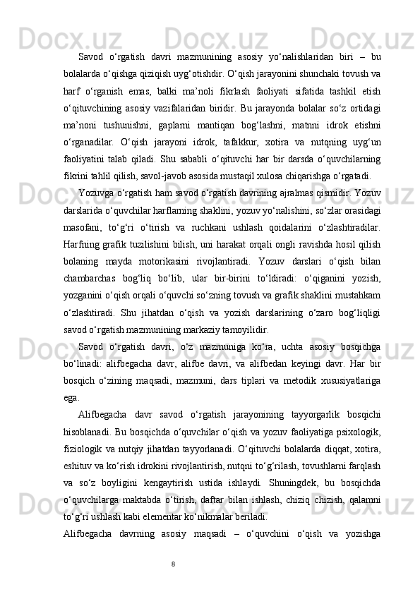 8Savod   o‘rgatish   davri   mazmunining   asosiy   yo‘nalishlaridan   biri   –   bu
bolalarda o‘qishga qiziqish uyg‘otishdir. O‘qish jarayonini shunchaki tovush va
harf   o‘rganish   emas,   balki   ma’noli   fikrlash   faoliyati   sifatida   tashkil   etish
o‘qituvchining   asosiy   vazifalaridan   biridir.   Bu   jarayonda   bolalar   so‘z   ortidagi
ma’noni   tushunishni,   gaplarni   mantiqan   bog‘lashni,   matnni   idrok   etishni
o‘rganadilar.   O‘qish   jarayoni   idrok,   tafakkur,   xotira   va   nutqning   uyg‘un
faoliyatini   talab   qiladi.   Shu   sababli   o‘qituvchi   har   bir   darsda   o‘quvchilarning
fikrini tahlil qilish, savol-javob asosida mustaqil xulosa chiqarishga o‘rgatadi.
Yozuvga o‘rgatish ham savod o‘rgatish davrining ajralmas qismidir. Yozuv
darslarida o‘quvchilar harflarning shaklini, yozuv yo‘nalishini, so‘zlar orasidagi
masofani,   to‘g‘ri   o‘tirish   va   ruchkani   ushlash   qoidalarini   o‘zlashtiradilar.
Harfning grafik tuzilishini  bilish,  uni  harakat  orqali  ongli  ravishda hosil  qilish
bolaning   mayda   motorikasini   rivojlantiradi.   Yozuv   darslari   o‘qish   bilan
chambarchas   bog‘liq   bo‘lib,   ular   bir-birini   to‘ldiradi:   o‘qiganini   yozish,
yozganini o‘qish orqali o‘quvchi so‘zning tovush va grafik shaklini mustahkam
o‘zlashtiradi.   Shu   jihatdan   o‘qish   va   yozish   darslarining   o‘zaro   bog‘liqligi
savod o‘rgatish mazmunining markaziy tamoyilidir.
Savod   o‘rgatish   davri,   o‘z   mazmuniga   ko‘ra,   uchta   asosiy   bosqichga
bo‘linadi:   alifbegacha   davr,   alifbe   davri,   va   alifbedan   keyingi   davr.   Har   bir
bosqich   o‘zining   maqsadi,   mazmuni,   dars   tiplari   va   metodik   xususiyatlariga
ega.
Alifbegacha   davr   savod   o‘rgatish   jarayonining   tayyorgarlik   bosqichi
hisoblanadi. Bu  bosqichda  o‘quvchilar  o‘qish  va yozuv faoliyatiga psixologik,
fiziologik   va  nutqiy   jihatdan  tayyorlanadi.   O‘qituvchi   bolalarda   diqqat,   xotira,
eshituv va ko‘rish idrokini rivojlantirish, nutqni to‘g‘rilash, tovushlarni farqlash
va   so‘z   boyligini   kengaytirish   ustida   ishlaydi.   Shuningdek,   bu   bosqichda
o‘quvchilarga   maktabda   o‘tirish,   daftar   bilan   ishlash,   chiziq   chizish,   qalamni
to‘g‘ri ushlash kabi elementar ko‘nikmalar beriladi.
Alifbegacha   davrning   asosiy   maqsadi   –   o‘quvchini   o‘qish   va   yozishga 