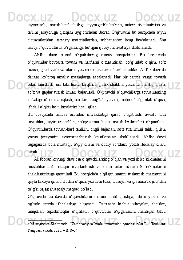 9tayyorlash,   tovush-harf   tahliliga   tayyorgarlik   ko‘rish,   nutqni   rivojlantirish   va
ta’lim   jarayoniga   qiziqish   uyg‘otishdan   iborat.   O‘qituvchi   bu   bosqichda   o‘yin
elementlaridan,   tasviriy   materiallardan,   suhbatlardan   keng   foydalanadi.   Shu
tariqa o‘quvchilarda o‘rganishga bo‘lgan ijobiy motivatsiya shakllanadi.
Alifbe   davri   savod   o‘rgatishning   asosiy   bosqichidir.   Bu   bosqichda
o‘quvchilar   bevosita   tovush   va   harflarni   o‘zlashtirish,   bo‘g‘inlab   o‘qish,   so‘z
tuzish,   gap   tuzish   va   ularni   yozish   malakalarini   hosil   qiladilar.   Alifbe   davrida
darslar   ko‘proq   amaliy   mashqlarga   asoslanadi.   Har   bir   darsda   yangi   tovush
bilan   tanishish,   uni   talaffuzda   farqlash,   grafik   shaklini   yozishda   mashq   qilish,
so‘z va gaplar tuzish ishlari bajariladi. O‘qituvchi o‘quvchilarga tovushlarning
so‘zdagi   o‘rnini   aniqlash,   harflarni   bog‘lab   yozish,   matnni   bo‘g‘inlab   o‘qish,
ifodali o‘qish ko‘nikmalarini hosil qiladi.
Bu   bosqichda   harflar   osondan   murakkabga   qarab   o‘rgatiladi:   avvalo   unli
tovushlar,   keyin   undoshlar,   so‘ngra   murakkab   tovush   birikmalari   o‘rganiladi.
O‘quvchilarda   tovush-harf   tahlilini   ongli   bajarish,   so‘z   tuzilishini   tahlil   qilish,
yozuv   jarayonini   avtomatlashtirish   ko‘nikmalari   shakllanadi.   Alifbe   davri
tugaganida   bola   mustaqil   o‘qiy   olishi   va   oddiy   so‘zlarni   yozib   ifodalay   olishi
kerak. 3
Alifbedan keyingi davr esa o‘quvchilarning o‘qish va yozish ko‘nikmalarini
mustahkamlash,   nutqni   rivojlantirish   va   matn   bilan   ishlash   ko‘nikmalarini
shakllantirishga qaratiladi. Bu bosqichda o‘qilgan matnni tushunish, mazmunini
qayta hikoya qilish, ifodali o‘qish, yozuvni toza, chiroyli va grammatik jihatdan
to‘g‘ri bajarish asosiy maqsad bo‘ladi.
O‘qituvchi   bu   davrda   o‘quvchilarni   matnni   tahlil   qilishga,   fikrni   yozma   va
og‘zaki   tarzda   ifodalashga   o‘rgatadi.   Darslarda   kichik   hikoyalar,   she’rlar,
maqollar,   topishmoqlar   o‘qitiladi,   o‘quvchilar   o‘qiganlarini   mantiqan   tahlil
3
  Mirziyoyeva   Shahrizoda.   “Zamonaviy   ta’limda   innovatsion   yondashuvlar.”   –   Toshkent:
Yangi asr avlodi, 2021. – B. 8–34. 