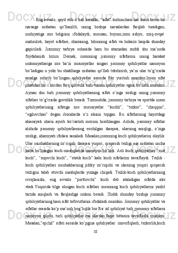 Eng avvalo, qayd etib o’tish kerakki, “sifat” tushunchasi har doim biron-bir
narsaga   nisbatan   qo’llanilib,   uning   boshqa   narsalardan   farqlab   turadigan,
mohiyatiga  xos	  belgisini	  ifodalaydi,   xususan,   buyum,xom	  ashyo,	  oziq-ovqat
mahsuloti,   hayot   sifatlari,   shaxsning,   bilimning   sifati   va   hokazo   haqida   shunday
gapiriladi.   Jismoniy   tarbiya   sohasida   ham   bu   atamadan   xuddi   shu   ma’noda
foydalanish   lozim.   Demak,   insonning   jismoniy   sifatlarini   uning   harakat
imkoniyatlariga   xos   ba’zi   xususiyatlar   singari   jismoniy   qobiliyatlar   namoyon
bo’ladigan   u   yoki   bu   shakllarga   nisbatan   qo’llab   tekshirish,   ya’ni   ular   to’g’risida
amalga   oshirib   bo’lingan   qobiliyatlar   asosida   fikr   yuritish   mumkin.Inson   sifat
jihatidan bir - biridan farq qiluvchi turli-tuman qobiliyatlar egasi bo’lishi mumkin.
Aynan   shu   turli   jismoniy   qobiliyatlarning   sifati   o’ziga   xosligi   uning   jismoniy
sifatlari to’g’risida guvohlik beradi. Turmushda, jismoniy tarbiya va sportda inson
qobiliyatlarining   sifatiga   xos   xususiyatlar   “kuchli”,   “tezkor”,   “chaqqon”,
“egiluvchan”   degan   iboralarda   o’z   aksini   topgan.   Bu   sifatlarning   hayotdagi
ahamiyati   ularni   ayirib   ko’rsatish   mezoni   hisoblangan.   Aslida,   jismoniy   sifatlar
alohida   jismoniy   qobiliyatlarning   erishilgan   darajasi,   ularning   aniqligi,   o’ziga
xosligi, ahamiyati ifodasi sanaladi. Masalan,insonning kuch qobiliyatlarini olaylik.
Ular mushaklarning zo’riqish   darajasi yuqori, qisqarish tezligi esa nisbatan uncha
katta bo’lmagan kuch mashqlarida namoyon bo’ladi. Asli kuch qobiliyatlari “sust
kuch”,   “siquvchi   kuch”,   “statik   kuch”   kabi   kuch   sifatlarini   tavsiflaydi.   Tezlik   -
kuch   qobiliyatlari   mushaklarning   jiddiy   zo’riqishi   va   ularning   yuqori   qisqarish
tezligini   talab   etuvchi   mashqlarda   yuzaga   chiqadi.   Tezlik-kuch   qobiliyatlarining
rivojlanishi,   eng   avvalo   “portlovchi”   kuch   deb   ataladigan   sifatda   aks
etadi.Yuqorida   tilga   olingan   kuch   sifatlari   insonning   kuch   qobiliyatlarini   yaxlit
tarzda   aniqlash   va   farqlashga   imkon   beradi.   Xuddi   shunday   boshqa   jismoniy
qobiliyatlarning ham sifat tafovutlarini ifodalash mumkin. Jismoniy qobiliyatlar va
sifatlar orasida ko’p ma’noli bog’liqlik bor.Bir xil qobiliyat turli jismoniy   sifatlarni
namoyon   qilishi,   turli   qobiliyatlar   esa   ulardan   faqat   bittasini   tavsiflashi   mumkin.
Masalan,”epchil”  sifati asosida ko’pgina qobiliyatlar: muvofiqlash, tezkorlik,kuch
10 