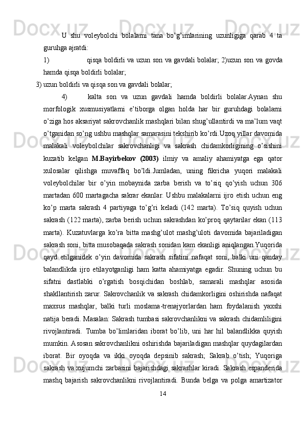 U   shu   voleybolchi   bolalarni   tana   bo’g’imlarining   uzunligiga   qarab   4   ta
guruhga ajratdi:
1) qisqa boldirli va uzun son va gavdali bolalar; 2)uzun   son   va   govda
hamda   qisqa   boldirli   bolalar;
3) uzun   boldirli   va   qisqa   son   va   gavdali   bolalar;
4) kalta   son   va   uzun   gavdali   hamda   boldirli   bolalar.Aynan   shu
morfologik   xusmusiyatlarni   e’tiborga   olgan   holda   har   bir   guruhdagi   bolalarni
o’ziga hos aksariyat sakrovchanlik mashqlari bilan shug’ullantirdi va ma’lum vaqt
o’tganidan so’ng ushbu mashqlar samarasini tekshirib ko’rdi.Uzoq yillar davomida
malakali   voleybolchilar   sakrovchanligi   va   sakrash   chidamkorligining   o’sishini
kuzatib   kelgan   M.Bayirbekov   (2003)   ilmiy   va   amaliy   ahamiyatga   ega   qator
xulosalar   qilishga   muvaffaq   bo’ldi.Jumladan,   uning   fikricha   yuqori   malakali
voleybolchilar   bir   o’yin   mobaynida   zarba   berish   va   to’siq   qo’yish   uchun   306
martadan 600 martagacha sakrar ekanlar. Ushbu malakalarni  ijro etish uchun eng
ko’p   marta   sakrash   4   partiyaga   to’g’ri   keladi   (142   marta).   To’siq   quyish   uchun
sakrash (122 marta), zarba berish uchun sakrashdan  ko’proq qaytarilar ekan (113
marta).   Kuzatuvlarga   ko’ra   bitta   mashg’ulot   mashg’uloti   davomida   bajariladigan
sakrash soni, bitta musobaqada sakrash sonidan kam ekanligi aniqlangan.Yuqorida
qayd   etilganidek   o’yin   davomida   sakrash   sifatini   nafaqat   soni,   balki   uni   qanday
balandlikda   ijro   etilayotganligi   ham   katta   ahamiyatga   egadir.   Shuning   uchun   bu
sifatni   dastlabki   o’rgatish   bosqichidan   boshlab,   samarali   mashqlar   asosida
shakllantirish   zarur.   Sakrovchanlik   va   sakrash   chidamkorligini   oshirishda   nafaqat
maxsus   mashqlar,   balki   turli   moslama-trenajyorlardan   ham   foydalanish   yaxshi
natija beradi. Masalan: Sakrash tumbasi sakrovchanlikni va sakrash chidamliligini
rivojlantiradi.   Tumba   bo’limlaridan   iborat   bo’lib,   uni   har   hil   balandlikka   quyish
mumkin. Asosan sakrovchanlikni oshirishda bajariladigan mashqlar quydagilardan
iborat.   Bir   oyoqda   va   ikki   oyoqda   depsinib   sakrash;   Sakrab   o’tish;   Yuqoriga
sakrash va xujumchi zarbasini bajarishdagi sakrashlar kiradi. Sakrash espanderida
mashq   bajarish   sakrovchanlikni   rivojlantiradi.   Bunda   belga   va   polga   amartizator
14 