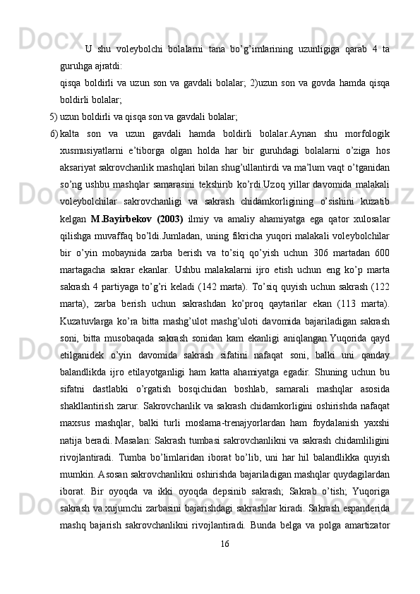 U   shu   voleybolchi   bolalarni   tana   bo’g’imlarining   uzunligiga   qarab   4   ta
guruhga ajratdi:
qisqa   boldirli   va   uzun   son   va   gavdali   bolalar;   2)uzun   son   va   govda   hamda   qisqa
boldirli   bolalar;
5) uzun   boldirli   va   qisqa   son   va   gavdali   bolalar;
6) kalta   son   va   uzun   gavdali   hamda   boldirli   bolalar.Aynan   shu   morfologik
xusmusiyatlarni   e’tiborga   olgan   holda   har   bir   guruhdagi   bolalarni   o’ziga   hos
aksariyat sakrovchanlik mashqlari bilan shug’ullantirdi va ma’lum vaqt o’tganidan
so’ng   ushbu   mashqlar   samarasini   tekshirib   ko’rdi.Uzoq   yillar   davomida   malakali
voleybolchilar   sakrovchanligi   va   sakrash   chidamkorligining   o’sishini   kuzatib
kelgan   M.Bayirbekov   (2003)   ilmiy   va   amaliy   ahamiyatga   ega   qator   xulosalar
qilishga muvaffaq  bo’ldi.Jumladan,  uning fikricha yuqori  malakali  voleybolchilar
bir   o’yin   mobaynida   zarba   berish   va   to’siq   qo’yish   uchun   306   martadan   600
martagacha   sakrar   ekanlar.   Ushbu   malakalarni   ijro   etish   uchun   eng   ko’p   marta
sakrash   4  partiyaga   to’g’ri  keladi  (142  marta).  To’siq   quyish  uchun  sakrash  (122
marta),   zarba   berish   uchun   sakrashdan   ko’proq   qaytarilar   ekan   (113   marta).
Kuzatuvlarga   ko’ra   bitta   mashg’ulot   mashg’uloti   davomida   bajariladigan   sakrash
soni,   bitta   musobaqada   sakrash   sonidan   kam   ekanligi   aniqlangan.Yuqorida   qayd
etilganidek   o’yin   davomida   sakrash   sifatini   nafaqat   soni,   balki   uni   qanday
balandlikda   ijro   etilayotganligi   ham   katta   ahamiyatga   egadir.   Shuning   uchun   bu
sifatni   dastlabki   o’rgatish   bosqichidan   boshlab,   samarali   mashqlar   asosida
shakllantirish   zarur.   Sakrovchanlik   va   sakrash   chidamkorligini   oshirishda   nafaqat
maxsus   mashqlar,   balki   turli   moslama-trenajyorlardan   ham   foydalanish   yaxshi
natija beradi. Masalan: Sakrash tumbasi sakrovchanlikni va sakrash chidamliligini
rivojlantiradi.   Tumba   bo’limlaridan   iborat   bo’lib,   uni   har   hil   balandlikka   quyish
mumkin. Asosan sakrovchanlikni oshirishda bajariladigan mashqlar quydagilardan
iborat.   Bir   oyoqda   va   ikki   oyoqda   depsinib   sakrash;   Sakrab   o’tish;   Yuqoriga
sakrash va xujumchi zarbasini bajarishdagi sakrashlar kiradi. Sakrash espanderida
mashq   bajarish   sakrovchanlikni   rivojlantiradi.   Bunda   belga   va   polga   amartizator
16 