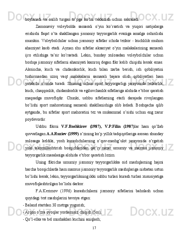boylanadi   va   osilib   turgan   to’pga   ko’lni   tekkizish   uchun   sakraladi.  
Zamonaviy   voleybolda   samarali   o’yin   ko’rsatish   va   yuqori   natijalarga
erishishi   faqat   o’ta   shakllangan   jismoniy   tayyorgarlik   evaziga   amalga   oshirilishi
mumkin.   Voleybolchilar   uchun   jismoniy   sifatlar   ichida   tezkor   -   kuchlilik   muhim
ahamiyat   kasb   etadi.   Aynan   shu   sifatlar   aksariyat   o’yin   malakalarining   samarali
ijro   etilishiga   ta’sir   ko’rsatadi.   Lekin,   bunday   xulosadan   voleybolchilar   uchun
boshqa jismoniy sifatlarni ahamiyati kamroq degan fikr kelib chiqishi kerak emas.
Aksincha,   kuch   va   chidamkorlik,   kuch   bilan   zarba   berish,   ish   qobiliyatini
tushirmasdan   uzoq   vaqt   malakalarni   samarali   bajara   olish   qobiliyatlari   ham
yotakchi   o’rinda   turadi.   Shuning   uchun   sport   tayyorgarligi   jarayonida   tezkorlik,
kuch,   chaqqonlik,   chidamkorlik   va   egiluvchanlik   sifatlariga   alohida   e’tibor   qaratish
maqsadga   muvofiqdir.   Chunki,   ushbu   sifatlarning   etarli   darajada   rivojlangan
bo’lishi   sport   mahoratining   samarali   shakllanishiga   olib   keladi.   Boshqacha   qilib
aytganda,   bu   sifatlar   sport   mahoratini   tez   va   mukammal   o’sishi   uchun   eng   zarur
poydevordir.
Ushbu   fikrni   V.F.Bashkirov   (1987),   V.P.Filin   (1987) lar   ham   qo’llab
quvvatlagan. A.A.Ruziev (1999)  o’zining ko’p yillik tadqiqotlariga asosan shunday
xulosaga   keldiki,   yosh   kurashchilarning   o’quv-mashg’ulot   jarayonida   o’rgatish
yoki   takomillashtirish   bosqichlaridan   qat’iy   nazar   umumiy   va   maxsus   jismoniy
tayyorgarlik masalasiga alohida e’tibor qaratish lozim.
Uning   fikricha   umumiy   jismoniy   tayyorgarlikka   oid   mashqlarning   hajmi
barcha   bosqichlarda   ham   maxsus jismoniy tayyorgarlik mashqlariga nisbatan ustun
bo’lishi kerak, lekin, tayyorgarlikning ikki ushbu turlari kurash turlari xususiyatiga
muvofiqlashtirilgan bo’lishi darkor.
F.A.Kerimov   (1996)   kurashchilarni   jismoniy   sifatlarini   baholash   uchun
quyidagi test mashqlarini tavsiya etgan:
- Baland   startdan   30   metrga   yugurish;
- Arqon   o’zra   oyoqlar   yordamisiz   chiqish   (5m);
- Qo’l-elka   va   bel   mushaklari   kuchini   aniqlash;
17 