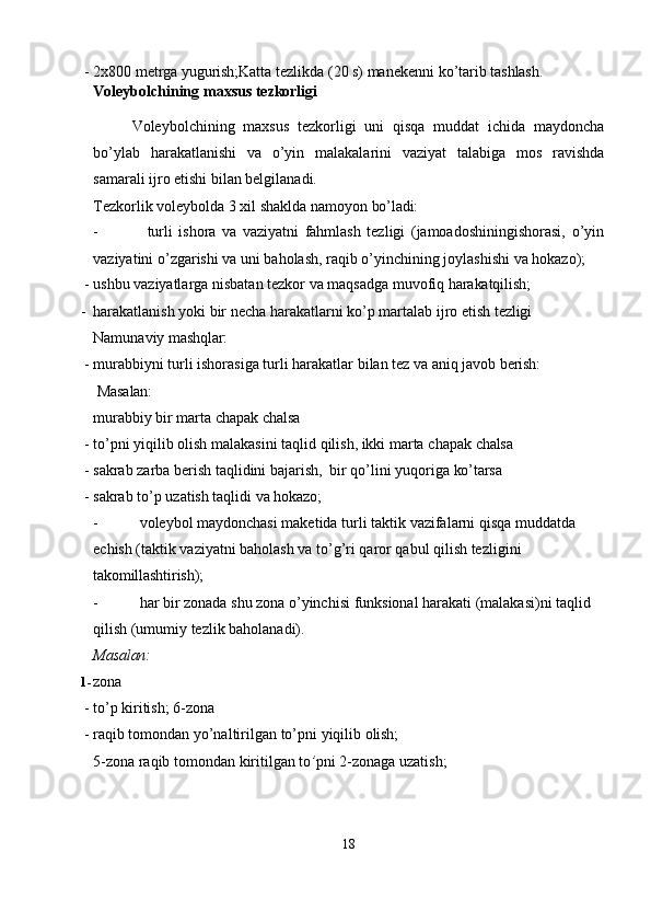 - 2x800   metrga   yugurish; Katta   tezlikda   (20   s)   manekenni   ko’tarib   tashlash.
Voleybolchining   maxsus   tezkorligi
Voleybolchining   maxsus   tezkorligi   uni   qisqa   muddat   ichida   maydoncha
bo’ylab   harakatlanishi   va   o’yin   malakalarini   vaziyat   talabiga   mos   ravishda
samarali ijro etishi bilan belgilanadi.
Tezkorlik   voleybolda   3   xil   shaklda   namoyon   bo’ladi:
- turli   ishora   va   vaziyatni   fahmlash   tezligi   (jamoadoshiningishorasi,   o’yin
vaziyatini o’zgarishi va uni baholash, raqib o’yinchining joylashishi va hokazo);
- ushbu   vaziyatlarga   nisbatan   tezkor   va   maqsadga   muvofiq   harakatqilish;
- harakatlanish   yoki   bir   necha   harakatlarni   ko’p   martalab   ijro   etish   tezligi
Namunaviy   mashqlar:
- murabbiyni   turli   ishorasiga   turli   harakatlar   bilan   tez   va   aniq   javob   berish:
  Masalan:
murabbiy   bir   marta   chapak   chalsa
- to’pni   yiqilib   olish   malakasini   taqlid   qilish,   ikki   marta   chapak   chalsa
- sakrab   zarba   berish   taqlidini   bajarish,   bir   qo’lini   yuqoriga   ko’tarsa
- sakrab   to’p   uzatish   taqlidi   va   hokazo;
- voleybol   maydonchasi   maketida   turli   taktik   vazifalarni   qisqa   muddatda  
echish (taktik vaziyatni baholash va to’g’ri qaror qabul qilish tezligini 
takomillashtirish);
- har   bir   zonada   shu   zona   o’yinchisi   funksional   harakati   (malakasi)ni   taqlid  
qilish (umumiy tezlik baholanadi).
Masalan:
1- zona
- to’p   kiritish;   6- zona
- raqib   tomondan   yo’naltirilgan   to’pni   yiqilib   olish;
5-zona   raqib   tomondan   kiritilgan   to ’ pni 2-zonaga uzatish;
18 