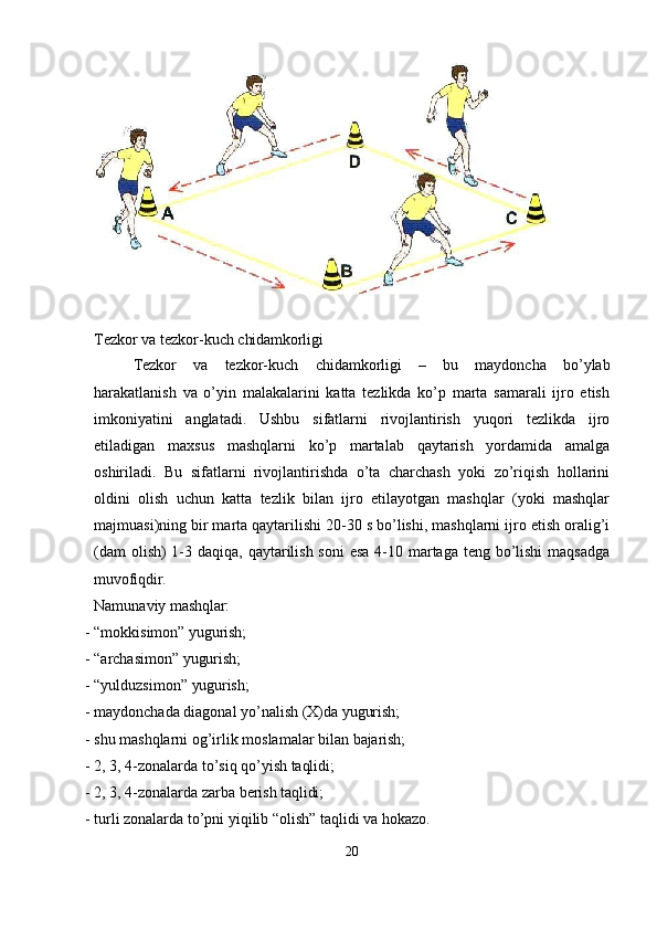 Tezkor   va   tezkor-kuch   chidamkorligi
Tezkor   va   tezkor-kuch   chidamkorligi   –   bu   maydoncha   bo’ylab
harakatlanish   va   o’yin   malakalarini   katta   tezlikda   ko’p   marta   samarali   ijro   etish
imkoniyatini   anglatadi.   Ushbu   sifatlarni   rivojlantirish   yuqori   tezlikda   ijro
etiladigan   maxsus   mashqlarni   ko’p   martalab   qaytarish   yordamida   amalga
oshiriladi.   Bu   sifatlarni   rivojlantirishda   o’ta   charchash   yoki   zo’riqish   hollarini
oldini   olish   uchun   katta   tezlik   bilan   ijro   etilayotgan   mashqlar   (yoki   mashqlar
majmuasi)ning bir marta qaytarilishi 20-30 s bo’lishi, mashqlarni ijro etish oralig’i
(dam  olish) 1-3 daqiqa, qaytarilish soni  esa 4-10 martaga teng bo’lishi maqsadga
muvofiqdir.
Namunaviy   mashqlar:
- “mokkisimon”   yugurish;
- “archasimon”   yugurish;
- “yulduzsimon”   yugurish;
- maydonchada   diagonal   yo’nalish   (X)da   yugurish;
- shu   mashqlarni   og’irlik   moslamalar   bilan   bajarish;
- 2,   3,   4-zonalarda   to’siq   qo’yish   taqlidi;
- 2,   3,   4-zonalarda   zarba   berish  taqlidi;
- turli   zonalarda   to’pni   yiqilib   “olish”   taqlidi   va   hokazo.
20 
