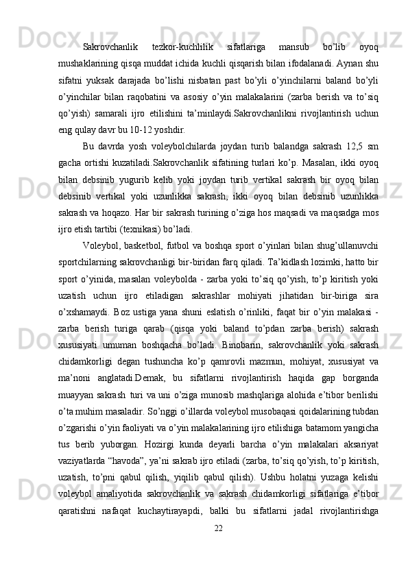 Sakrovchanlik   tezkor-kuchlilik   sifatlariga   mansub   bo’lib   oyoq
mushaklarining qisqa muddat ichida kuchli qisqarish bilan ifodalanadi. Aynan shu
sifatni   yuksak   darajada   bo’lishi   nisbatan   past   bo’yli   o’yinchilarni   baland   bo’yli
o’yinchilar   bilan   raqobatini   va   asosiy   o’yin   malakalarini   (zarba   berish   va   to’siq
qo’yish)   samarali   ijro   etilishini   ta’minlaydi.Sakrovchanlikni   rivojlantirish   uchun
eng qulay davr bu 10-12 yoshdir.
Bu   davrda   yosh   voleybolchilarda   joydan   turib   balandga   sakrash   12,5   sm
gacha   ortishi   kuzatiladi.Sakrovchanlik   sifatining   turlari   ko’p.   Masalan,   ikki   oyoq
bilan   debsinib   yugurib   kelib   yoki   joydan   turib   vertikal   sakrash   bir   oyoq   bilan
debsinib   vertikal   yoki   uzunlikka   sakrash,   ikki   oyoq   bilan   debsinib   uzunlikka
sakrash va hoqazo. Har bir sakrash turining o’ziga hos maqsadi va maqsadga mos
ijro etish tartibi (texnikasi) bo’ladi.
Voleybol, basketbol, futbol va boshqa sport o’yinlari bilan shug’ullanuvchi
sportchilarning sakrovchanligi bir-biridan farq qiladi. Ta’kidlash lozimki, hatto bir
sport   o’yinida,   masalan   voleybolda   -   zarba   yoki   to’siq   qo’yish,   to’p   kiritish   yoki
uzatish   uchun   ijro   etiladigan   sakrashlar   mohiyati   jihatidan   bir-biriga   sira
o’xshamaydi.   Boz   ustiga   yana   shuni   eslatish   o’rinliki,   faqat   bir   o’yin   malakasi   -
zarba   berish   turiga   qarab   (qisqa   yoki   baland   to’pdan   zarba   berish)   sakrash
xususiyati   umuman   boshqacha   bo’ladi.   Binobarin,   sakrovchanlik   yoki   sakrash
chidamkorligi   degan   tushuncha   ko’p   qamrovli   mazmun,   mohiyat,   xususiyat   va
ma’noni   anglatadi.Demak,   bu   sifatlarni   rivojlantirish   haqida   gap   borganda
muayyan sakrash   turi va uni o’ziga munosib mashqlariga alohida e’tibor berilishi
o’ta muhim masaladir. So’nggi o’illarda voleybol musobaqasi qoidalarining tubdan
o’zgarishi o’yin faoliyati va o’yin malakalarining ijro etilishiga batamom yangicha
tus   berib   yuborgan.   Hozirgi   kunda   deyarli   barcha   o’yin   malakalari   aksariyat
vaziyatlarda “havoda”, ya’ni sakrab ijro etiladi (zarba, to’siq qo’yish, to’p kiritish,
uzatish,   to’pni   qabul   qilish,   yiqilib   qabul   qilish).   Ushbu   holatni   yuzaga   kelishi
voleybol   amaliyotida   sakrovchanlik   va   sakrash   chidamkorligi   sifatlariga   e’tibor
qaratishni   nafaqat   kuchaytirayapdi,   balki   bu   sifatlarni   jadal   rivojlantirishga
22 