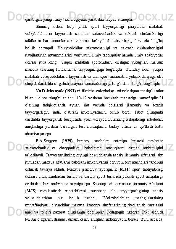 qaratilgan   yangi ilmiy texnologiyalar yaratishni taqozo etmoqda. 
Shuning   uchun   ko’p   yillik   sport   tayyorgarligi   jarayonida   malakali
voleybolchilarni   tayyorlash   samarasi   sakrovchanlik   va   sakrash   chidamkorligi
sifatlarini   har   tomonlama   mukammal   tarbiyalash   ustivorligiga   bevosita   bog’liq
bo’lib   boryapdi.   Voleybolchilar   sakrovchanligi   va   sakrash   chidamkorligini
rivojlantirish  muammolarini   yorituvchi  ilmiy  tadqiqotlar  hamda   ilmiy  adabiyotlar
doirasi   juda   keng.   Yuqori   malakali   sportchilarni   erishgan   yutug’lari   ma’lum
manoda   ularning   fundamental   tayyorgarligiga   bog’liqdir.   Shunday   ekan,   yuqori
malakali voleybolchilarni tayyorlash va   ular   sport   mahoratini yuksak darajaga   olib
chiqish   dastlabki   o’rgatish jarayoni samaradorligiga to’g’ridan - to’g’ri bog’liqdir.
Yu.D.Jeleznyak (1991)   ni fikricha voleybolga ixtisoslashgan mashg’ulotlar
bilan   ilk   bor   shug’ullanishni   10-12   yoshdan   boshlash   maqsadga   muvofiqdir.   U
o’zining   tadqiqotlarida   aynan   shu   yoshda   bolalarni   jismoniy   va   texnik
tayyorgarligini   jadal   o’stirish   imkoniyatlarini   ochib   berdi.   Isbot   qilinganki
dastlabki   tayyorgarlik   bosqichida   yosh   voleybolchilarning   kelajakdagi   istedodini
aniqlashga   yordam   beradigan   test   mashqlarini   tanlay   bilish   va   qo’llash   katta
ahamiyatga ega.
E.A.Sergeev   (1979)   bunday   mashqlar   qatoriga   birinchi   navbatda
sakrovchanlik   va   chaqqonlikni   baholovchi   mashqlarni   kiritish   muhimligini
ta’kidlaydi. Tayyorgarlikning keyingi bosqichlarida asosiy jismoniy sifatlarni, shu
jumladan maxsus sifatlarni baholash imkoniyatini beruvchi test mashqlari tarkibini
oshirish   tavsiya   etiladi.   Maxsus   jismoniy   tayorgarlik   ( MJT )   sport   faoliyatidagi
dolzarb   muammolardan   biridir   va   barcha   sport   turlarida   yuksak   sport   natijalarga
erishish uchun muhim axamiyatga ega. Shuning uchun maxsus jismoniy sifatlarni
( MJS )   rivojlantirish   sportchilarni   musobaqa   oldi   tayyorgarligining   asosiy
yo’nalishlaridan   biri   bo’lib   turibdi.   “Voleybolchilar   mashg’ulotsining
muvaffaqiyati,   o’yinchilar   maxsus   jismoniy   simfatlarining   rivojlanish   darajasini
aniq   va   to’g’ri   nazorat   qilinishiga   bog’liqdir.   Pedagogik   nazorat   ( PN )   alohida
MJSni o’zgarish darajasi dinamikasini aniqlash imkoniyatini beradi. Buni asosida,
23 