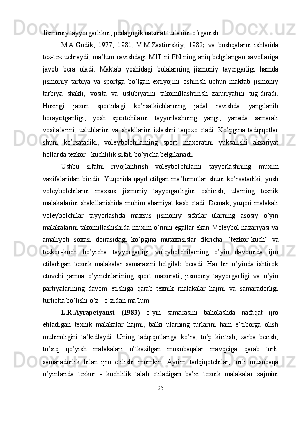 Jismoniy   tayyorgarlikni,   pedagogik   nazorat   turlarini   o ’ rganish:
M.A.Godik,   1977,   1981;   V.M.Zastiorskiy,   1982 ;   va   boshqalarni   ishlarida
tez-tez uchraydi, ma’lum ravishdagi MJT ni PN ning aniq belgilangan savollariga
javob   bera   oladi.   Maktab   yoshidagi   bolalarning   jismoniy   tayergarligi   hamda
jismoniy   tarbiya   va   sportga   bo’lgan   extiyojini   oshirish   uchun   maktab   jismoniy
tarbiya   shakli,   vosita   va   uslubiyatini   takomillashtirish   zaruriyatini   tug’diradi.
Hozirgi   jaxon   sportidagi   ko’rsatkichlarning   jadal   ravishda   yangilanib
borayotganligi,   yosh   sportchilarni   tayyorlashning   yangi,   yanada   samarali
vositalarini,   uslublarini   va   shakllarini   izlashni   taqozo   etadi.   Ko’pgina   tadqiqotlar
shuni   ko’rsatadiki,   voleybolchilarning   sport   maxoratini   yuksalishi   aksariyat
hollarda tezkor - kuchlilik sifati bo’yicha belgilanadi.
Ushbu   sifatni   rivojlantirish   voleybolchilarni   tayyorlashning   muxim
vazifalaridan   biridir.   Yuqorida   qayd   etilgan   ma’lumotlar   shuni   ko’rsatadiki,   yosh
voleybolchilarni   maxsus   jismoniy   tayyorgarligini   oshirish,   ularning   texnik
malakalarini shakillanishida muhim ahamiyat kasb etadi. Demak, yuqori malakali
voleybolchilar   tayyorlashda   maxsus   jismoniy   sifatlar   ularning   asosiy   o’yin
malakalarini takomillashishida muxim o’rinni egallar ekan. Voleybol nazariyasi va
amaliyoti   soxasi   doirasidagi   ko’pgina   mutaxasislar   fikricha   “tezkor-kuch”   va
tezkor-kuch   bo’yicha   tayyorgarligi   voleybolchilarning   o’yin   davomida   ijro
etiladigan   texnik   malakalar   samarasini   belgilab   beradi.   Har   bir   o’yinda   ishtirok
etuvchi   jamoa   o’yinchilarining   sport   maxorati,   jismoniy   tayyorgarligi   va   o’yin
partiyalarining   davom   etishiga   qarab   texnik   malakalar   hajmi   va   samaradorligi
turlicha bo’lishi o’z - o’zidan ma’lum.
L.R.Ayrapetyanst   (1983)   o’yin   samarasini   baholashda   nafaqat   ijro
etiladigan   texnik   malakalar   hajmi,   balki   ularning   turlarini   ham   e’tiborga   olish
muhimligini   ta’kidlaydi.   Uning   tadqiqotlariga   ko’ra,   to’p   kiritish,   zarba   berish,
to’siq     qo’yish     malakalari     o’tkazilgan     musobaqalar     mavqeiga     qarab     turli
samaradorlik   bilan   ijro   etilishi   mumkin.   Ayrim   tadqiqotchilar,   turli   musobaqa
o’yinlarida   tezkor   -   kuchlilik   talab   etiladigan   ba’zi   texnik   malakalar   xajmini
25 