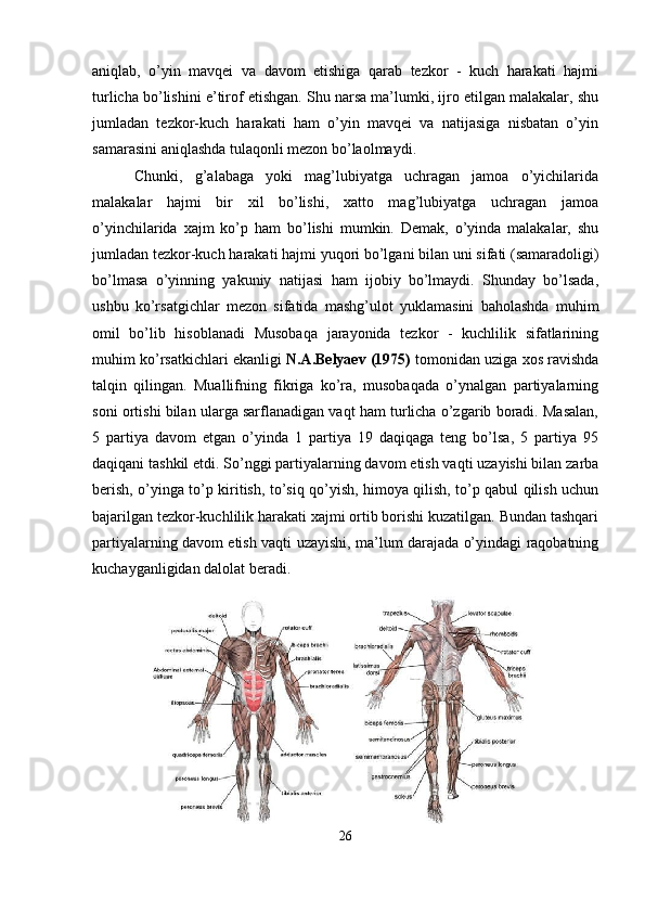 aniqlab,   o’yin   mavqei   va   davom   etishiga   qarab   tezkor   -   kuch   harakati   hajmi
turlicha bo’lishini e’tirof etishgan. Shu narsa ma’lumki, ijro etilgan malakalar, shu
jumladan   tezkor-kuch   harakati   ham   o’yin   mavqei   va   natijasiga   nisbatan   o’yin
samarasini aniqlashda tulaqonli mezon bo’laolmaydi.
Chunki,   g’alabaga   yoki   mag’lubiyatga   uchragan   jamoa   o’yichilarida
malakalar   hajmi   bir   xil   bo’lishi,   xatto   mag’lubiyatga   uchragan   jamoa
o’yinchilarida   xajm   ko’p   ham   bo’lishi   mumkin.   Demak,   o’yinda   malakalar,   shu
jumladan   tezkor-kuch   harakati   hajmi yuqori   bo’lgani bilan   uni   sifati (samaradoligi)
bo’lmasa   o’yinning   yakuniy   natijasi   ham   ijobiy   bo’lmaydi.   Shunday   bo’lsada,
ushbu   ko’rsatgichlar   mezon   sifatida   mashg’ulot   yuklamasini   baholashda   muhim
omil   bo’lib   hisoblanadi   Musobaqa   jarayonida   tezkor   -   kuchlilik   sifatlarining
muhim ko’rsatkichlari ekanligi  N.A.Belyaev (1975)  tomonidan uziga xos ravishda
talqin   qilingan.   Muallifning   fikriga   ko’ra,   musobaqada   o’ynalgan   partiyalarning
soni ortishi bilan ularga sarflanadigan vaqt ham turlicha o’zgarib boradi. Masalan,
5   partiya   davom   etgan   o’yinda   1   partiya   19   daqiqaga   teng   bo’lsa,   5   partiya   95
daqiqani tashkil etdi.   So’nggi partiyalarning davom   etish vaqti uzayishi bilan zarba
berish, o’yinga to’p kiritish, to’siq qo’yish, himoya qilish, to’p qabul qilish uchun
bajarilgan tezkor-kuchlilik harakati xajmi ortib borishi kuzatilgan. Bundan tashqari
partiyalarning davom etish vaqti uzayishi, ma’lum darajada o’yindagi raqobatning
kuchayganligidan dalolat beradi.
26 