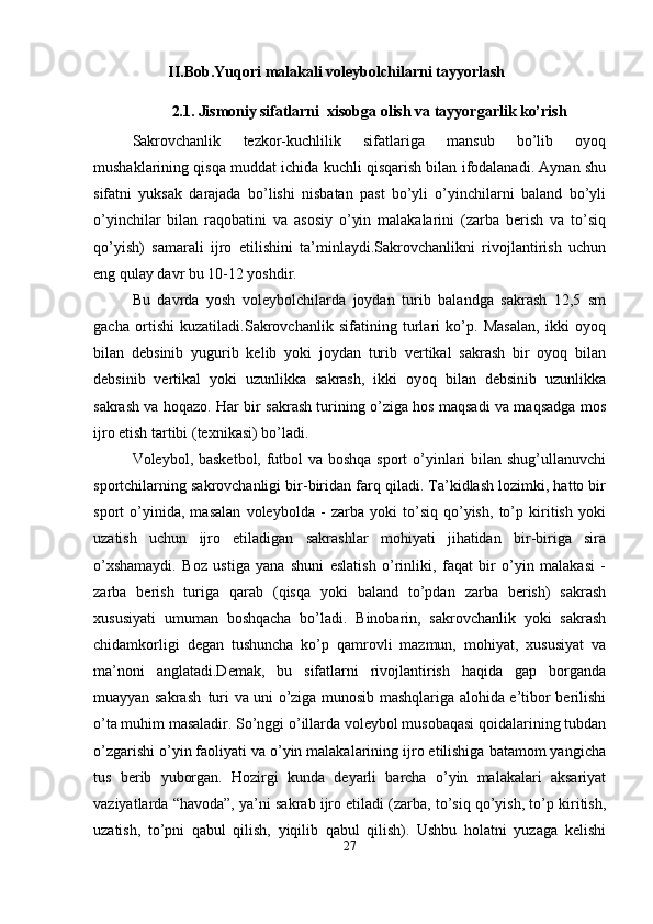 II.Bob.Yuqori   malakali   voleybolchilarni   tayyorlash
2.1. Jismoniy s ifatlarni  xisobga olish va tayyorgarlik ko’rish
Sakrovchanlik   tezkor-kuchlilik   sifatlariga   mansub   bo’lib   oyoq
mushaklarining qisqa muddat ichida kuchli qisqarish bilan ifodalanadi. Aynan shu
sifatni   yuksak   darajada   bo’lishi   nisbatan   past   bo’yli   o’yinchilarni   baland   bo’yli
o’yinchilar   bilan   raqobatini   va   asosiy   o’yin   malakalarini   (zarba   berish   va   to’siq
qo’yish)   samarali   ijro   etilishini   ta’minlaydi.Sakrovchanlikni   rivojlantirish   uchun
eng qulay davr bu 10-12 yoshdir.
Bu   davrda   yosh   voleybolchilarda   joydan   turib   balandga   sakrash   12,5   sm
gacha   ortishi   kuzatiladi.Sakrovchanlik   sifatining   turlari   ko’p.   Masalan,   ikki   oyoq
bilan   debsinib   yugurib   kelib   yoki   joydan   turib   vertikal   sakrash   bir   oyoq   bilan
debsinib   vertikal   yoki   uzunlikka   sakrash,   ikki   oyoq   bilan   debsinib   uzunlikka
sakrash va hoqazo. Har bir sakrash turining o’ziga hos maqsadi va maqsadga mos
ijro etish tartibi (texnikasi) bo’ladi.
Voleybol, basketbol, futbol va boshqa sport o’yinlari bilan shug’ullanuvchi
sportchilarning sakrovchanligi bir-biridan farq qiladi. Ta’kidlash lozimki, hatto bir
sport   o’yinida,   masalan   voleybolda   -   zarba   yoki   to’siq   qo’yish,   to’p   kiritish   yoki
uzatish   uchun   ijro   etiladigan   sakrashlar   mohiyati   jihatidan   bir-biriga   sira
o’xshamaydi.   Boz   ustiga   yana   shuni   eslatish   o’rinliki,   faqat   bir   o’yin   malakasi   -
zarba   berish   turiga   qarab   (qisqa   yoki   baland   to’pdan   zarba   berish)   sakrash
xususiyati   umuman   boshqacha   bo’ladi.   Binobarin,   sakrovchanlik   yoki   sakrash
chidamkorligi   degan   tushuncha   ko’p   qamrovli   mazmun,   mohiyat,   xususiyat   va
ma’noni   anglatadi.Demak,   bu   sifatlarni   rivojlantirish   haqida   gap   borganda
muayyan sakrash   turi va uni o’ziga munosib mashqlariga alohida e’tibor berilishi
o’ta muhim masaladir. So’nggi o’illarda voleybol musobaqasi qoidalarining tubdan
o’zgarishi o’yin faoliyati va o’yin malakalarining ijro etilishiga batamom yangicha
tus   berib   yuborgan.   Hozirgi   kunda   deyarli   barcha   o’yin   malakalari   aksariyat
vaziyatlarda “havoda”, ya’ni sakrab ijro etiladi (zarba, to’siq qo’yish, to’p kiritish,
uzatish,   to’pni   qabul   qilish,   yiqilib   qabul   qilish).   Ushbu   holatni   yuzaga   kelishi
27 