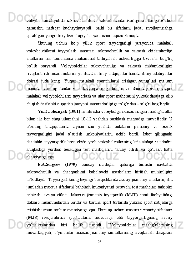 voleybol   amaliyotida   sakrovchanlik   va   sakrash   chidamkorligi   sifatlariga   e’tibor
qaratishni   nafaqat   kuchaytirayapdi,   balki   bu   sifatlarni   jadal   rivojlantirishga
qaratilgan   yangi ilmiy texnologiyalar yaratishni taqozo etmoqda. 
Shuning   uchun   ko’p   yillik   sport   tayyorgarligi   jarayonida   malakali
voleybolchilarni   tayyorlash   samarasi   sakrovchanlik   va   sakrash   chidamkorligi
sifatlarini   har   tomonlama   mukammal   tarbiyalash   ustivorligiga   bevosita   bog’liq
bo’lib   boryapdi.   Voleybolchilar   sakrovchanligi   va   sakrash   chidamkorligini
rivojlantirish  muammolarini   yorituvchi  ilmiy  tadqiqotlar  hamda   ilmiy  adabiyotlar
doirasi   juda   keng.   Yuqori   malakali   sportchilarni   erishgan   yutug’lari   ma’lum
manoda   ularning   fundamental   tayyorgarligiga   bog’liqdir.   Shunday   ekan,   yuqori
malakali voleybolchilarni tayyorlash va   ular   sport   mahoratini yuksak darajaga   olib
chiqish   dastlabki   o’rgatish jarayoni samaradorligiga to’g’ridan - to’g’ri bog’liqdir.
Yu.D.Jeleznyak (1991)   ni fikricha voleybolga ixtisoslashgan mashg’ulotlar
bilan   ilk   bor   shug’ullanishni   10-12   yoshdan   boshlash   maqsadga   muvofiqdir.   U
o’zining   tadqiqotlarida   aynan   shu   yoshda   bolalarni   jismoniy   va   texnik
tayyorgarligini   jadal   o’stirish   imkoniyatlarini   ochib   berdi.   Isbot   qilinganki
dastlabki   tayyorgarlik   bosqichida   yosh   voleybolchilarning   kelajakdagi   istedodini
aniqlashga   yordam   beradigan   test   mashqlarini   tanlay   bilish   va   qo’llash   katta
ahamiyatga ega.
E.A.Sergeev   (1979)   bunday   mashqlar   qatoriga   birinchi   navbatda
sakrovchanlik   va   chaqqonlikni   baholovchi   mashqlarni   kiritish   muhimligini
ta’kidlaydi. Tayyorgarlikning keyingi bosqichlarida asosiy jismoniy sifatlarni, shu
jumladan maxsus sifatlarni baholash imkoniyatini beruvchi test mashqlari tarkibini
oshirish   tavsiya   etiladi.   Maxsus   jismoniy   tayorgarlik   ( MJT )   sport   faoliyatidagi
dolzarb   muammolardan   biridir   va   barcha   sport   turlarida   yuksak   sport   natijalarga
erishish uchun muhim axamiyatga ega. Shuning uchun maxsus jismoniy sifatlarni
( MJS )   rivojlantirish   sportchilarni   musobaqa   oldi   tayyorgarligining   asosiy
yo’nalishlaridan   biri   bo’lib   turibdi.   “Voleybolchilar   mashg’ulotsining
muvaffaqiyati,   o’yinchilar   maxsus   jismoniy   simfatlarining   rivojlanish   darajasini
28 