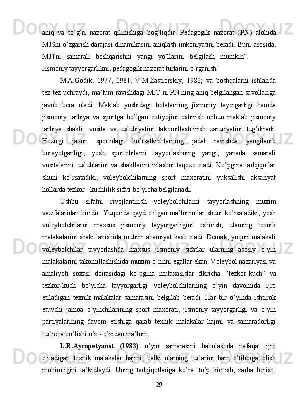 aniq   va   to’g’ri   nazorat   qilinishiga   bog’liqdir.   Pedagogik   nazorat   ( PN )   alohida
MJSni o’zgarish darajasi dinamikasini aniqlash imkoniyatini beradi. Buni asosida,
MJTni     samarali     boshqarishni     yangi     yo’llarini     belgilash     mumkin”.  
Jismoniy   tayyorgarlikni,   pedagogik   nazorat   turlarini   o ’ rganish:
M.A.Godik,   1977,   1981;   V.M.Zastiorskiy,   1982 ;   va   boshqalarni   ishlarida
tez-tez uchraydi, ma’lum ravishdagi MJT ni PN ning aniq belgilangan savollariga
javob   bera   oladi.   Maktab   yoshidagi   bolalarning   jismoniy   tayergarligi   hamda
jismoniy   tarbiya   va   sportga   bo’lgan   extiyojini   oshirish   uchun   maktab   jismoniy
tarbiya   shakli,   vosita   va   uslubiyatini   takomillashtirish   zaruriyatini   tug’diradi.
Hozirgi   jaxon   sportidagi   ko’rsatkichlarning   jadal   ravishda   yangilanib
borayotganligi,   yosh   sportchilarni   tayyorlashning   yangi,   yanada   samarali
vositalarini,   uslublarini   va   shakllarini   izlashni   taqozo   etadi.   Ko’pgina   tadqiqotlar
shuni   ko’rsatadiki,   voleybolchilarning   sport   maxoratini   yuksalishi   aksariyat
hollarda tezkor - kuchlilik sifati bo’yicha belgilanadi.
Ushbu   sifatni   rivojlantirish   voleybolchilarni   tayyorlashning   muxim
vazifalaridan   biridir.   Yuqorida   qayd   etilgan   ma’lumotlar   shuni   ko’rsatadiki,   yosh
voleybolchilarni   maxsus   jismoniy   tayyorgarligini   oshirish,   ularning   texnik
malakalarini shakillanishida muhim ahamiyat kasb etadi. Demak, yuqori malakali
voleybolchilar   tayyorlashda   maxsus   jismoniy   sifatlar   ularning   asosiy   o’yin
malakalarini takomillashishida muxim o’rinni egallar ekan. Voleybol nazariyasi va
amaliyoti   soxasi   doirasidagi   ko’pgina   mutaxasislar   fikricha   “tezkor-kuch”   va
tezkor-kuch   bo’yicha   tayyorgarligi   voleybolchilarning   o’yin   davomida   ijro
etiladigan   texnik   malakalar   samarasini   belgilab   beradi.   Har   bir   o’yinda   ishtirok
etuvchi   jamoa   o’yinchilarining   sport   maxorati,   jismoniy   tayyorgarligi   va   o’yin
partiyalarining   davom   etishiga   qarab   texnik   malakalar   hajmi   va   samaradorligi
turlicha bo’lishi o’z - o’zidan ma’lum.
L.R.Ayrapetyanst   (1983)   o’yin   samarasini   baholashda   nafaqat   ijro
etiladigan   texnik   malakalar   hajmi,   balki   ularning   turlarini   ham   e’tiborga   olish
muhimligini   ta’kidlaydi.   Uning   tadqiqotlariga   ko’ra,   to’p   kiritish,   zarba   berish,
29 