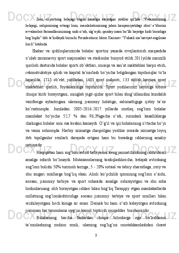 Zero,   el-yurtning   kelajagi   bugun   kamolga   etayotgan   yoshlar   qo’lida.   “Vatanimizning
kelajagi,   xalqimizning   ertangi   kuni,   mamlakatimizning   jahon   hamjamiyatidagi   obro’-e’tiborini
avvalambor farzandlarimizning unib-o’sib, ulg’ayib, qanday inson bo’lib hayotga kirib borishiga
bog’liqdir” deb ta’kidlaydi birinchi Prezidentimiz Islom Karimov “Yuksak ma’naviyat-engilmas
kuch” kitobida.
Shahar   va   qishloqlarimizda   bolalar   sportini   yanada   rivojlantirish   maqsadida
o’nlab zamonaviy sport majmualari va stadionlar bunyod etildi.2011yilda manzilli
qurilish   dasturida   bolalar   sporti   ob’ektlari,   musiqa   va   san’at maktablari barpo etish,
rekonstrukstiya qilish va kapital  ta’mirlash bo’yicha belgilangan topshiriqlar to’la
bajarilda.   1715   ob’ekt,   jumladan,   1405   sport   inshooti,   133   suzish   havzasi   sport
maktablari   qurilib,   foydalanishga   topshirildi.   Sport   yoshlarimiz   hayotiga   tobora
chuqur kirib borayotgani, minglab yigit-qizlar sport bilan shug’ullanishni kundalik
vazifasiga   aylantirgani   ularning   jismoniy   holatiga,   salomatligiga   ijobiy   ta’sir
ko’rsatmoqda.   Jumladan   2005-2016-2017   yillarda   mutlaq   sog’lom   bolalar
mamlakat   bo’yicha   52,7   %   dan   96,3%gacha   o’sdi,   surunkali   kasalliklarga
chalingan bolalar soni esa keskin kamaydi. O’g’il va qiz bolalarning o’rtacha bo’yi
va   vazni   oshmoqda.   Harbiy   xizmatga   chaqirilgan   yoshlar   orasida   xizmatga   loyiq
deb   topilganlar   sezilarli   darajada   ortgani   ham   bu   boradagi   ishlarning   amaliy
natijasidir.
Haqiqattan   ham   sog’lom   avlod   tarbiyasini   keng   jamoatchilikning ishtirokisiz
amalga   oshirib   bo’lmaydi.   Mutaxasislarning   tasdiqlashlaricha,   kelajak   avlodning
sog’lom bulishi 50% turmush tarziga, 5 - 20% sotsial va tabiiy sharoitlaga, irsiy va
shu   singari   omillarga   bog’liq   ekan.   Aholi   ko’pchilik   qismining   sog’lom   o’sishi,
asosan,   jismoniy   tarbiya   va   sport   sohasida   amalga   oshirayotgan   va   shu   soha
hodimlarining   olib borayotgan ishlari bilan bog’liq.Taraqqiy etgan mamlakatlarda
millatning   sog’lomlashtirishga   asosan   jismoniy   tarbiya   va   sport   omillari   bilan
erishilayotgani   hech   kimga   sir   emas.   Demak  bu   ham   o’sib   kelayotgan   avlodning
jismonan har tamonlama uyg’un kamol toptirish muqaddas   burchimizdir.
Bolalarning   barcha   fanlardan   chuqur   bilimlarga   ega   bo’lishlarini
ta’minlashning   muhim   omili,   ularning   sog’lig’ini   mustahkamlashdan   iborat
3 