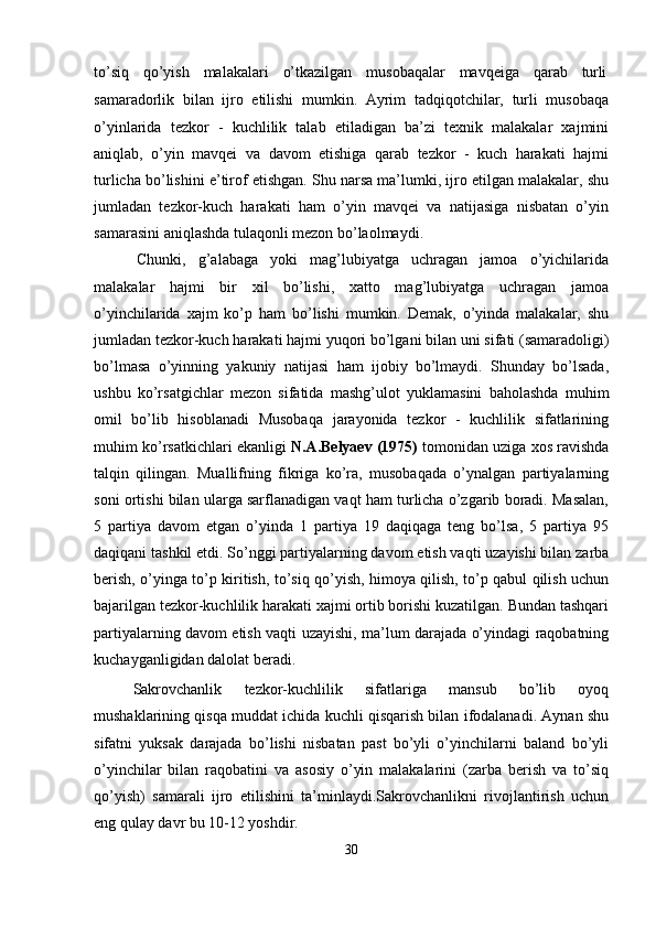 to’siq     qo’yish     malakalari     o’tkazilgan     musobaqalar     mavqeiga     qarab     turli
samaradorlik   bilan   ijro   etilishi   mumkin.   Ayrim   tadqiqotchilar,   turli   musobaqa
o’yinlarida   tezkor   -   kuchlilik   talab   etiladigan   ba’zi   texnik   malakalar   xajmini
aniqlab,   o’yin   mavqei   va   davom   etishiga   qarab   tezkor   -   kuch   harakati   hajmi
turlicha bo’lishini e’tirof etishgan. Shu narsa ma’lumki, ijro etilgan malakalar, shu
jumladan   tezkor-kuch   harakati   ham   o’yin   mavqei   va   natijasiga   nisbatan   o’yin
samarasini aniqlashda tulaqonli mezon bo’laolmaydi.
Chunki,   g’alabaga   yoki   mag’lubiyatga   uchragan   jamoa   o’yichilarida
malakalar   hajmi   bir   xil   bo’lishi,   xatto   mag’lubiyatga   uchragan   jamoa
o’yinchilarida   xajm   ko’p   ham   bo’lishi   mumkin.   Demak,   o’yinda   malakalar,   shu
jumladan   tezkor-kuch   harakati   hajmi yuqori   bo’lgani bilan   uni   sifati (samaradoligi)
bo’lmasa   o’yinning   yakuniy   natijasi   ham   ijobiy   bo’lmaydi.   Shunday   bo’lsada,
ushbu   ko’rsatgichlar   mezon   sifatida   mashg’ulot   yuklamasini   baholashda   muhim
omil   bo’lib   hisoblanadi   Musobaqa   jarayonida   tezkor   -   kuchlilik   sifatlarining
muhim ko’rsatkichlari ekanligi  N.A.Belyaev (1975)  tomonidan uziga xos ravishda
talqin   qilingan.   Muallifning   fikriga   ko’ra,   musobaqada   o’ynalgan   partiyalarning
soni ortishi bilan ularga sarflanadigan vaqt ham turlicha o’zgarib boradi. Masalan,
5   partiya   davom   etgan   o’yinda   1   partiya   19   daqiqaga   teng   bo’lsa,   5   partiya   95
daqiqani tashkil etdi.   So’nggi partiyalarning davom   etish vaqti uzayishi bilan zarba
berish, o’yinga to’p kiritish, to’siq qo’yish, himoya qilish, to’p qabul qilish uchun
bajarilgan tezkor-kuchlilik harakati xajmi ortib borishi kuzatilgan. Bundan tashqari
partiyalarning davom etish vaqti uzayishi, ma’lum darajada o’yindagi raqobatning
kuchayganligidan dalolat beradi.
Sakrovchanlik   tezkor-kuchlilik   sifatlariga   mansub   bo’lib   oyoq
mushaklarining qisqa muddat ichida kuchli qisqarish bilan ifodalanadi. Aynan shu
sifatni   yuksak   darajada   bo’lishi   nisbatan   past   bo’yli   o’yinchilarni   baland   bo’yli
o’yinchilar   bilan   raqobatini   va   asosiy   o’yin   malakalarini   (zarba   berish   va   to’siq
qo’yish)   samarali   ijro   etilishini   ta’minlaydi.Sakrovchanlikni   rivojlantirish   uchun
eng qulay davr bu 10-12 yoshdir.
30 
