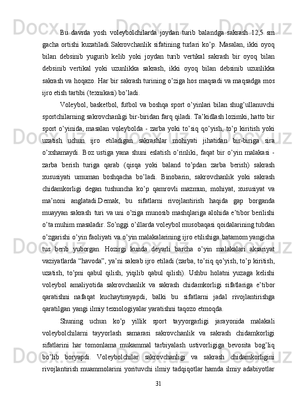 Bu   davrda   yosh   voleybolchilarda   joydan   turib   balandga   sakrash   12,5   sm
gacha   ortishi   kuzatiladi.Sakrovchanlik   sifatining   turlari   ko’p.   Masalan,   ikki   oyoq
bilan   debsinib   yugurib   kelib   yoki   joydan   turib   vertikal   sakrash   bir   oyoq   bilan
debsinib   vertikal   yoki   uzunlikka   sakrash,   ikki   oyoq   bilan   debsinib   uzunlikka
sakrash va hoqazo. Har bir sakrash turining o’ziga hos maqsadi va maqsadga mos
ijro etish tartibi (texnikasi) bo’ladi.
Voleybol, basketbol, futbol va boshqa sport o’yinlari bilan shug’ullanuvchi
sportchilarning sakrovchanligi bir-biridan farq qiladi. Ta’kidlash lozimki, hatto bir
sport   o’yinida,   masalan   voleybolda   -   zarba   yoki   to’siq   qo’yish,   to’p   kiritish   yoki
uzatish   uchun   ijro   etiladigan   sakrashlar   mohiyati   jihatidan   bir-biriga   sira
o’xshamaydi.   Boz   ustiga   yana   shuni   eslatish   o’rinliki,   faqat   bir   o’yin   malakasi   -
zarba   berish   turiga   qarab   (qisqa   yoki   baland   to’pdan   zarba   berish)   sakrash
xususiyati   umuman   boshqacha   bo’ladi.   Binobarin,   sakrovchanlik   yoki   sakrash
chidamkorligi   degan   tushuncha   ko’p   qamrovli   mazmun,   mohiyat,   xususiyat   va
ma’noni   anglatadi.Demak,   bu   sifatlarni   rivojlantirish   haqida   gap   borganda
muayyan sakrash   turi va uni o’ziga munosib mashqlariga alohida e’tibor berilishi
o’ta muhim masaladir. So’nggi o’illarda voleybol musobaqasi qoidalarining tubdan
o’zgarishi o’yin faoliyati va o’yin malakalarining ijro etilishiga batamom yangicha
tus   berib   yuborgan.   Hozirgi   kunda   deyarli   barcha   o’yin   malakalari   aksariyat
vaziyatlarda “havoda”, ya’ni sakrab ijro etiladi (zarba, to’siq qo’yish, to’p kiritish,
uzatish,   to’pni   qabul   qilish,   yiqilib   qabul   qilish).   Ushbu   holatni   yuzaga   kelishi
voleybol   amaliyotida   sakrovchanlik   va   sakrash   chidamkorligi   sifatlariga   e’tibor
qaratishni   nafaqat   kuchaytirayapdi,   balki   bu   sifatlarni   jadal   rivojlantirishga
qaratilgan   yangi ilmiy texnologiyalar yaratishni taqozo etmoqda. 
Shuning   uchun   ko’p   yillik   sport   tayyorgarligi   jarayonida   malakali
voleybolchilarni   tayyorlash   samarasi   sakrovchanlik   va   sakrash   chidamkorligi
sifatlarini   har   tomonlama   mukammal   tarbiyalash   ustivorligiga   bevosita   bog’liq
bo’lib   boryapdi.   Voleybolchilar   sakrovchanligi   va   sakrash   chidamkorligini
rivojlantirish  muammolarini   yorituvchi  ilmiy  tadqiqotlar  hamda   ilmiy  adabiyotlar
31 