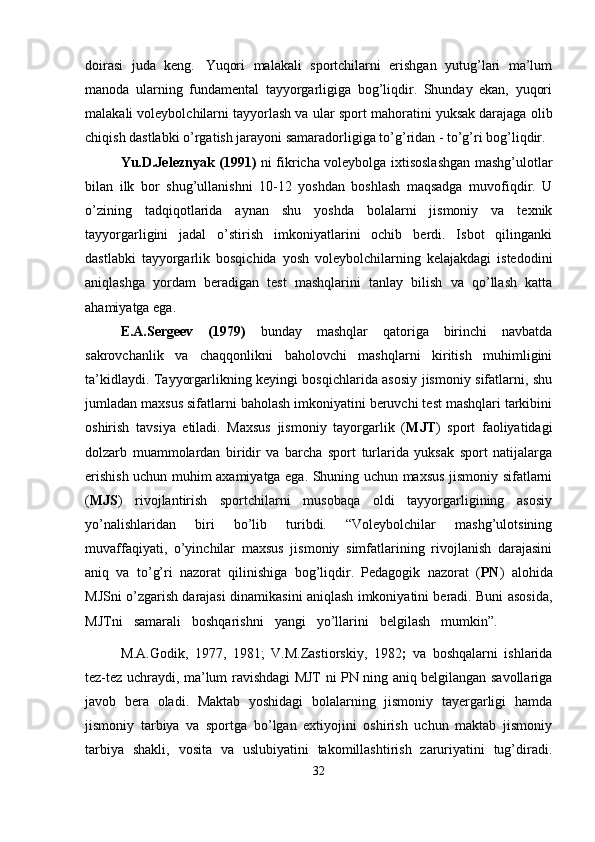 doirasi   juda   keng.   Yuqori   malakali   sportchilarni   erishgan   yutug’lari   ma’lum
manoda   ularning   fundamental   tayyorgarligiga   bog’liqdir.   Shunday   ekan,   yuqori
malakali voleybolchilarni tayyorlash va   ular   sport   mahoratini yuksak darajaga   olib
chiqish   dastlabki   o’rgatish jarayoni samaradorligiga to’g’ridan - to’g’ri bog’liqdir.
Yu.D.Jeleznyak (1991)   ni fikricha voleybolga ixtisoslashgan mashg’ulotlar
bilan   ilk   bor   shug’ullanishni   10-12   yoshdan   boshlash   maqsadga   muvofiqdir.   U
o’zining   tadqiqotlarida   aynan   shu   yoshda   bolalarni   jismoniy   va   texnik
tayyorgarligini   jadal   o’stirish   imkoniyatlarini   ochib   berdi.   Isbot   qilinganki
dastlabki   tayyorgarlik   bosqichida   yosh   voleybolchilarning   kelajakdagi   istedodini
aniqlashga   yordam   beradigan   test   mashqlarini   tanlay   bilish   va   qo’llash   katta
ahamiyatga ega.
E.A.Sergeev   (1979)   bunday   mashqlar   qatoriga   birinchi   navbatda
sakrovchanlik   va   chaqqonlikni   baholovchi   mashqlarni   kiritish   muhimligini
ta’kidlaydi. Tayyorgarlikning keyingi bosqichlarida asosiy jismoniy sifatlarni, shu
jumladan maxsus sifatlarni baholash imkoniyatini beruvchi test mashqlari tarkibini
oshirish   tavsiya   etiladi.   Maxsus   jismoniy   tayorgarlik   ( MJT )   sport   faoliyatidagi
dolzarb   muammolardan   biridir   va   barcha   sport   turlarida   yuksak   sport   natijalarga
erishish uchun muhim axamiyatga ega. Shuning uchun maxsus jismoniy sifatlarni
( MJS )   rivojlantirish   sportchilarni   musobaqa   oldi   tayyorgarligining   asosiy
yo’nalishlaridan   biri   bo’lib   turibdi.   “Voleybolchilar   mashg’ulotsining
muvaffaqiyati,   o’yinchilar   maxsus   jismoniy   simfatlarining   rivojlanish   darajasini
aniq   va   to’g’ri   nazorat   qilinishiga   bog’liqdir.   Pedagogik   nazorat   ( PN )   alohida
MJSni o’zgarish darajasi dinamikasini aniqlash imkoniyatini beradi. Buni asosida,
MJTni     samarali     boshqarishni     yangi     yo’llarini     belgilash     mumkin”.  
M.A.Godik,   1977,   1981;   V.M.Zastiorskiy,   1982 ;   va   boshqalarni   ishlarida
tez-tez uchraydi, ma’lum ravishdagi MJT ni PN ning aniq belgilangan savollariga
javob   bera   oladi.   Maktab   yoshidagi   bolalarning   jismoniy   tayergarligi   hamda
jismoniy   tarbiya   va   sportga   bo’lgan   extiyojini   oshirish   uchun   maktab   jismoniy
tarbiya   shakli,   vosita   va   uslubiyatini   takomillashtirish   zaruriyatini   tug’diradi.
32 