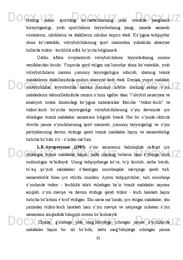 Hozirgi   jaxon   sportidagi   ko’rsatkichlarning   jadal   ravishda   yangilanib
borayotganligi,   yosh   sportchilarni   tayyorlashning   yangi,   yanada   samarali
vositalarini,   uslublarini   va   shakllarini   izlashni   taqozo   etadi.   Ko’pgina   tadqiqotlar
shuni   ko’rsatadiki,   voleybolchilarning   sport   maxoratini   yuksalishi   aksariyat
hollarda tezkor - kuchlilik sifati bo’yicha belgilanadi.
Ushbu   sifatni   rivojlantirish   voleybolchilarni   tayyorlashning   muxim
vazifalaridan   biridir.   Yuqorida   qayd   etilgan   ma’lumotlar   shuni   ko’rsatadiki,   yosh
voleybolchilarni   maxsus   jismoniy   tayyorgarligini   oshirish,   ularning   texnik
malakalarini shakillanishida muhim ahamiyat kasb etadi. Demak, yuqori malakali
voleybolchilar   tayyorlashda   maxsus   jismoniy   sifatlar   ularning   asosiy   o’yin
malakalarini takomillashishida muxim o’rinni egallar ekan. Voleybol nazariyasi va
amaliyoti   soxasi   doirasidagi   ko’pgina   mutaxasislar   fikricha   “tezkor-kuch”   va
tezkor-kuch   bo’yicha   tayyorgarligi   voleybolchilarning   o’yin   davomida   ijro
etiladigan   texnik   malakalar   samarasini   belgilab   beradi.   Har   bir   o’yinda   ishtirok
etuvchi   jamoa   o’yinchilarining   sport   maxorati,   jismoniy   tayyorgarligi   va   o’yin
partiyalarining   davom   etishiga   qarab   texnik   malakalar   hajmi   va   samaradorligi
turlicha bo’lishi o’z - o’zidan ma’lum.
L.R.Ayrapetyanst   (1983)   o’yin   samarasini   baholashda   nafaqat   ijro
etiladigan   texnik   malakalar   hajmi,   balki   ularning   turlarini   ham   e’tiborga   olish
muhimligini   ta’kidlaydi.   Uning   tadqiqotlariga   ko’ra,   to’p   kiritish,   zarba   berish,
to’siq     qo’yish     malakalari     o’tkazilgan     musobaqalar     mavqeiga     qarab     turli
samaradorlik   bilan   ijro   etilishi   mumkin.   Ayrim   tadqiqotchilar,   turli   musobaqa
o’yinlarida   tezkor   -   kuchlilik   talab   etiladigan   ba’zi   texnik   malakalar   xajmini
aniqlab,   o’yin   mavqei   va   davom   etishiga   qarab   tezkor   -   kuch   harakati   hajmi
turlicha bo’lishini e’tirof etishgan. Shu narsa ma’lumki, ijro etilgan malakalar, shu
jumladan   tezkor-kuch   harakati   ham   o’yin   mavqei   va   natijasiga   nisbatan   o’yin
samarasini aniqlashda tulaqonli mezon bo’laolmaydi.
Chunki,   g’alabaga   yoki   mag’lubiyatga   uchragan   jamoa   o’yichilarida
malakalar   hajmi   bir   xil   bo’lishi,   xatto   mag’lubiyatga   uchragan   jamoa
33 