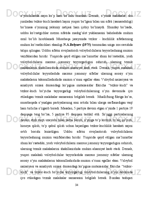 o’yinchilarida   xajm   ko’p   ham   bo’lishi   mumkin.   Demak,   o’yinda   malakalar,   shu
jumladan   tezkor-kuch   harakati   hajmi yuqori   bo’lgani bilan   uni   sifati (samaradoligi)
bo’lmasa   o’yinning   yakuniy   natijasi   ham   ijobiy   bo’lmaydi.   Shunday   bo’lsada,
ushbu   ko’rsatgichlar   mezon   sifatida   mashg’ulot   yuklamasini   baholashda   muhim
omil   bo’lib   hisoblanadi   Musobaqa   jarayonida   tezkor   -   kuchlilik   sifatlarining
muhim ko’rsatkichlari ekanligi  N.A.Belyaev (1975)  tomonidan uziga xos ravishda
talqin qilingan. Ushbu sifatni rivojlantirish voleybolchilarni tayyorlashning muxim
vazifalaridan   biridir.   Yuqorida   qayd   etilgan   ma’lumotlar   shuni   ko’rsatadiki,   yosh
voleybolchilarni   maxsus   jismoniy   tayyorgarligini   oshirish,   ularning   texnik
malakalarini shakillanishida muhim ahamiyat kasb etadi. Demak, yuqori malakali
voleybolchilar   tayyorlashda   maxsus   jismoniy   sifatlar   ularning   asosiy   o’yin
malakalarini takomillashishida muxim o’rinni egallar ekan. Voleybol nazariyasi va
amaliyoti   soxasi   doirasidagi   ko’pgina   mutaxasislar   fikricha   “tezkor-kuch”   va
tezkor-kuch   bo’yicha   tayyorgarligi   voleybolchilarning   o’yin   davomida   ijro
etiladigan texnik malakalar samarasini belgilab beradi.   Muallifning fikriga ko’ra,
musobaqada   o’ynalgan   partiyalarning   soni   ortishi   bilan   ularga   sarflanadigan   vaqt
ham turlicha o’zgarib boradi. Masalan, 5 partiya davom etgan o’yinda 1 partiya 19
daqiqaga   teng   bo’lsa,   5   partiya   95   daqiqani   tashkil   etdi.   So’nggi   partiyalarning
davom   etish vaqti uzayishi bilan zarba berish, o’yinga to’p kiritish, to’siq qo’yish,
himoya   qilish,   to’p   qabul   qilish   uchun   bajarilgan   tezkor-kuchlilik   harakati   xajmi
ortib   borishi   kuzatilgan.   Ushbu   sifatni   rivojlantirish   voleybolchilarni
tayyorlashning   muxim   vazifalaridan   biridir.   Yuqorida   qayd   etilgan   ma’lumotlar
shuni ko’rsatadiki, yosh voleybolchilarni maxsus jismoniy tayyorgarligini oshirish,
ularning   texnik  malakalarini   shakillanishida   muhim   ahamiyat   kasb   etadi.   Demak,
yuqori   malakali   voleybolchilar   tayyorlashda   maxsus   jismoniy   sifatlar   ularning
asosiy o’yin malakalarini takomillashishida muxim o’rinni egallar ekan. Voleybol
nazariyasi va amaliyoti soxasi doirasidagi ko’pgina mutaxasislar fikricha   “tezkor-
kuch”   va   tezkor-kuch   bo’yicha   tayyorgarligi   voleybolchilarning   o’yin   davomida
ijro   etiladigan   texnik   malakalar   samarasini   belgilab   beradi.   Bundan   tashqari
34 