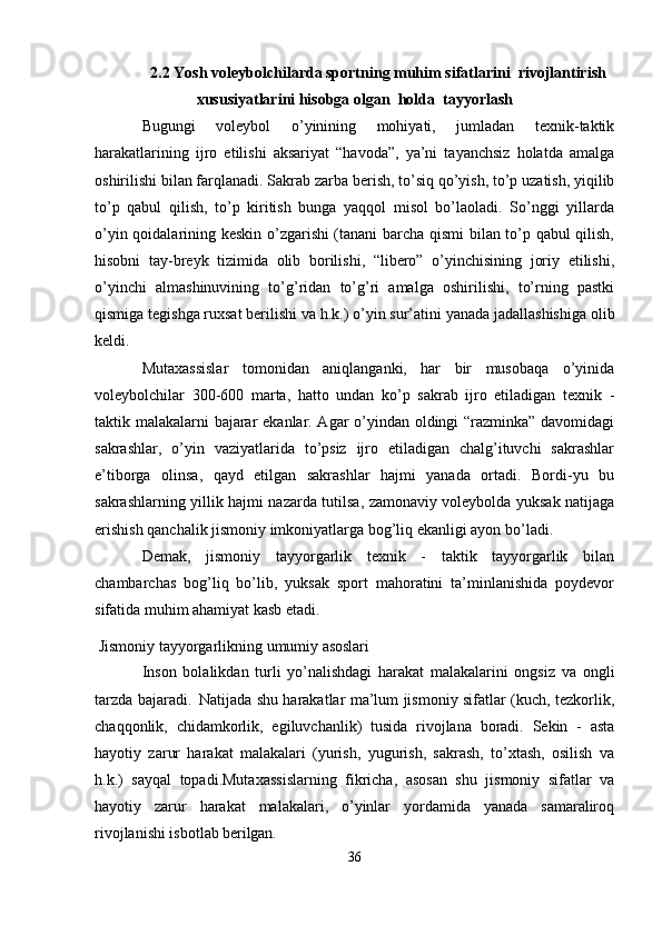 2.2 Yosh voleybolchilarda sportning muhim sifatlarini  rivojlantirish
xususiyatlarini hisobga olgan  holda  tayyorlash
Bugungi   voleybol   o’yinining   mohiyati,   jumladan   texnik-taktik
harakatlarining   ijro   etilishi   aksariyat   “havoda”,   ya’ni   tayanchsiz   holatda   amalga
oshirilishi bilan farqlanadi. Sakrab zarba   berish,   to’siq qo’yish,   to’p uzatish, yiqilib
to’p   qabul   qilish,   to’p   kiritish   bunga   yaqqol   misol   bo’laoladi.   So’nggi   yillarda
o’yin qoidalarining keskin o’zgarishi (tanani barcha qismi bilan to’p qabul qilish,
hisobni   tay-breyk   tizimida   olib   borilishi,   “libero”   o’yinchisining   joriy   etilishi,
o’yinchi   almashinuvining   to’g’ridan   to’g’ri   amalga   oshirilishi,   to’rning   pastki
qismiga tegishga ruxsat berilishi va   h.k.)   o’yin sur’atini yanada jadallashishiga   olib
keldi.
Mutaxassislar   tomonidan   aniqlanganki,   har   bir   musobaqa   o’yinida
voleybolchilar   300-600   marta,   hatto   undan   ko’p   sakrab   ijro   etiladigan   texnik   -
taktik malakalarni bajarar ekanlar. Agar o’yindan oldingi “razminka” davomidagi
sakrashlar,   o’yin   vaziyatlarida   to’psiz   ijro   etiladigan   chalg’ituvchi   sakrashlar
e’tiborga   olinsa,   qayd   etilgan   sakrashlar   hajmi   yanada   ortadi.   Bordi-yu   bu
sakrashlarning yillik hajmi nazarda tutilsa, zamonaviy voleybolda yuksak natijaga
erishish qanchalik jismoniy imkoniyatlarga bog’liq ekanligi ayon bo’ladi.
Demak,   jismoniy   tayyorgarlik   texnik   -   taktik   tayyorgarlik   bilan
chambarchas   bog’liq   bo’lib,   yuksak   sport   mahoratini   ta’minlanishida   poydevor
sifatida muhim ahamiyat kasb etadi.
  Jismoniy   tayyorgarlikning   umumiy   asoslari
Inson   bolalikdan   turli   yo’nalishdagi   harakat   malakalarini   ongsiz   va   ongli
tarzda bajaradi.   Natijada shu harakatlar ma’lum jismoniy sifatlar (kuch, tezkorlik,
chaqqonlik,   chidamkorlik,   egiluvchanlik)   tusida   rivojlana   boradi.   Sekin   -   asta
hayotiy   zarur   harakat   malakalari   (yurish,   yugurish,   sakrash,   to’xtash,   osilish   va
h.k.)   sayqal   topadi.Mutaxassislarning   fikricha,   asosan   shu   jismoniy   sifatlar   va
hayotiy   zarur   harakat   malakalari,   o’yinlar   yordamida   yanada   samaraliroq
rivojlanishi isbotlab  berilgan.
36 