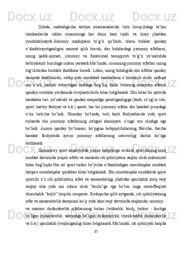 Oilada,   maktabgacha   tarbiya   muassasalarida,   turli   bosqichdagi   ta’lim
maskanlarida   ushbu   muammoga   har   doim   ham   rejali   va   ilmiy   jihatdan
yondoshilmaydi. Jismoniy   mashqlarni   to’g’ri   qo’llash,   ularni   bolalar   qanday
o’zlashtirayotganligini   nazorat   qilib   borish,   shu   bolalardagi   jismoniy   sifatlarni,
uning   qaddi-qomati,   jismoniy   va   funksional   taraqqiyoti   to’g’ri   yo’nalishda
tarbiyalanib borishiga imkon yaratadi.Ma’lumki, insonning jismoniy sifatlari uning
tug’ilishidan boshlab shakllana boradi. Lekin, uning bolaligida shu sifatlar qanday
darajada shakllanishi, oddiy yoki murakkab harakatlarni o’zlashtirib olishi   nafaqat
uni   o’sib,   yashab   kelayotgan   muhitga   bog’liq,   balki   bolaning   muayyan   sifatini
qanday vositalar yordamida rivojlantirilishi bilan belgilanadi. Shu bilan bir qatorda
harakatni turi, yo’nalishi va qanday maqsadga qaratilganligiga (kasb, ro’zg’or ishi,
sport, harbiy faoliyat va h.k.) qarab, har bir jismoniy sifatni shu harakat ijrosidagi
o’rni   turlicha   bo’ladi.   Shunday   bo’lsada,   turli   kasb   faoliyatlarida   yoki   sport
turlarida   shu   jismoniy   sifatlarning   integral   ahamiyati   o’ziga   xos   ulushga   ega
bo’ladi.   Ammo   qanday   bo’lmasin,   ko’pgina   tadqiqotchilarning   fikricha,   barcha
harakat   faoliyatida   ayrim   jismoniy   sifatlarning   ustuvorligi   darhol   ko’zga
tashlanadi.
Zamonaviy sport amaliyotida yuqori natijalarga erishish sportchining uzoq
muddat   davomida yuqori   sifatli va samarali ish   qobiliyatini   saqlay   olish   imkoniyati
bilan bog’liqdir.Har xil sport turlari bo’yicha o’tkaziladigan musobaqalar muddati
halqaro musobaqalar qoidalari bilan belgilanadi. Shu musobaqalar muddatida qaysi
sportchi   o’z   ish   qobiliyatini   sifati   va   samaradorligi   jihatidan   qanchalik   uzoq  vaqt
saqlay   olsa   yoki   uni   oshira   olish   “kuchi”ga   ega   bo’lsa,   unga   muvaffaqiyat
shunchalik “kulib” boqishi muqarrar. Boshqacha qilib aytganda, ish qobiliyatining
sifat va samaradorlik darajasini ko’p   yoki kam vaqt davomida saqlanishi umumiy
va   maxsus   chidamkorlik   sifatlarining   turlari   (tezkorlik,   kuch,   tezkor   -   kuchga
bo’lgan   chidamkorlik,   sakrashga   bo’lgan   chidamkorlik,   texnik-taktik   chidamkorlik
va h.k.) qanchalik rivojlanganligi bilan belgilanadi.Ma’lumki, ish qobiliyati haqida
37 