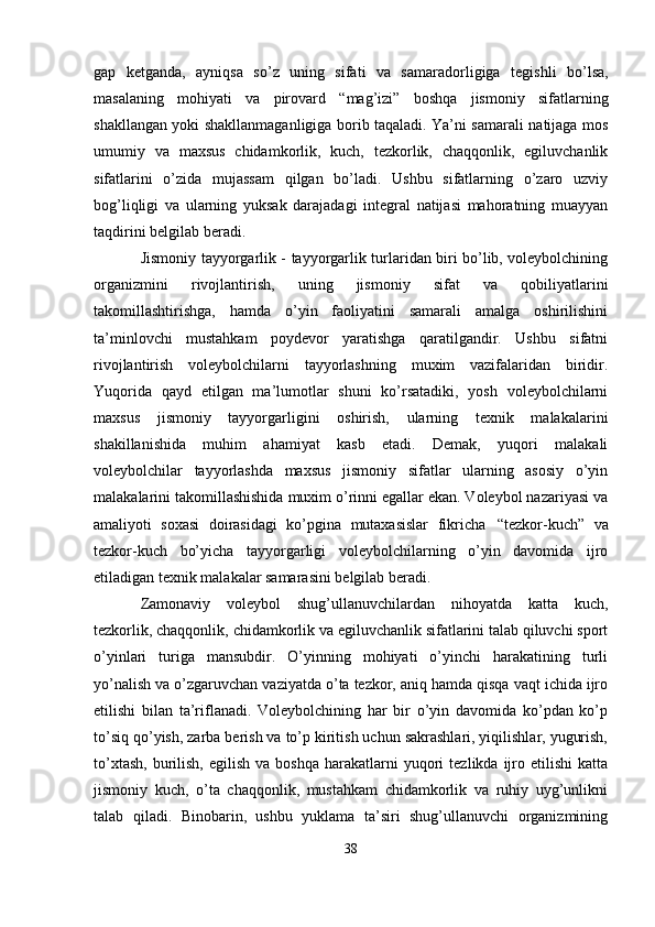 gap   ketganda,   ayniqsa   so’z   uning   sifati   va   samaradorligiga   tegishli   bo’lsa,
masalaning   mohiyati   va   pirovard   “mag’izi”   boshqa   jismoniy   sifatlarning
shakllangan yoki shakllanmaganligiga borib taqaladi. Ya’ni samarali natijaga mos
umumiy   va   maxsus   chidamkorlik,   kuch,   tezkorlik,   chaqqonlik,   egiluvchanlik
sifatlarini   o’zida   mujassam   qilgan   bo’ladi.   Ushbu   sifatlarning   o’zaro   uzviy
bog’liqligi   va   ularning   yuksak   darajadagi   integral   natijasi   mahoratning   muayyan
taqdirini belgilab beradi.
Jismoniy tayyorgarlik - tayyorgarlik turlaridan biri bo’lib, voleybolchining
organizmini   rivojlantirish,   uning   jismoniy   sifat   va   qobiliyatlarini
takomillashtirishga,   hamda   o’yin   faoliyatini   samarali   amalga   oshirilishini
ta’minlovchi   mustahkam   poydevor   yaratishga   qaratilgandir.   Ushbu   sifatni
rivojlantirish   voleybolchilarni   tayyorlashning   muxim   vazifalaridan   biridir.
Yuqorida   qayd   etilgan   ma’lumotlar   shuni   ko’rsatadiki,   yosh   voleybolchilarni
maxsus   jismoniy   tayyorgarligini   oshirish,   ularning   texnik   malakalarini
shakillanishida   muhim   ahamiyat   kasb   etadi.   Demak,   yuqori   malakali
voleybolchilar   tayyorlashda   maxsus   jismoniy   sifatlar   ularning   asosiy   o’yin
malakalarini takomillashishida muxim o’rinni egallar ekan. Voleybol nazariyasi va
amaliyoti   soxasi   doirasidagi   ko’pgina   mutaxasislar   fikricha   “tezkor-kuch”   va
tezkor-kuch   bo’yicha   tayyorgarligi   voleybolchilarning   o’yin   davomida   ijro
etiladigan texnik malakalar samarasini belgilab beradi.
Zamonaviy   voleybol   shug’ullanuvchilardan   nihoyatda   katta   kuch,
tezkorlik, chaqqonlik,   chidamkorlik va egiluvchanlik sifatlarini talab qiluvchi sport
o’yinlari   turiga   mansubdir.   O’yinning   mohiyati   o’yinchi   harakatining   turli
yo’nalish va o’zgaruvchan vaziyatda o’ta tezkor, aniq hamda qisqa vaqt ichida ijro
etilishi   bilan   ta’riflanadi.   Voleybolchining   har   bir   o’yin   davomida   ko’pdan   ko’p
to’siq qo’yish, zarba berish va to’p kiritish uchun sakrashlari, yiqilishlar, yugurish,
to’xtash,   burilish,   egilish  va  boshqa   harakatlarni   yuqori  tezlikda  ijro  etilishi   katta
jismoniy   kuch,   o’ta   chaqqonlik,   mustahkam   chidamkorlik   va   ruhiy   uyg’unlikni
talab   qiladi.   Binobarin,   ushbu   yuklama   ta’siri   shug’ullanuvchi   organizmining
38 
