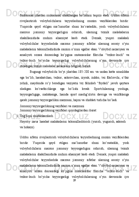 funksional   jihatdan  mukammal   shakllangan   bo’lishini   taqozo  etadi.  Ushbu   sifatni
rivojlantirish   voleybolchilarni   tayyorlashning   muxim   vazifalaridan   biridir.
Yuqorida   qayd   etilgan   ma’lumotlar   shuni   ko’rsatadiki,   yosh   voleybolchilarni
maxsus   jismoniy   tayyorgarligini   oshirish,   ularning   texnik   malakalarini
shakillanishida   muhim   ahamiyat   kasb   etadi.   Demak,   yuqori   malakali
voleybolchilar   tayyorlashda   maxsus   jismoniy   sifatlar   ularning   asosiy   o’yin
malakalarini takomillashishida muxim o’rinni egallar ekan. Voleybol nazariyasi va
amaliyoti   soxasi   doirasidagi   ko’pgina   mutaxasislar   fikricha   “tezkor-kuch”   va
tezkor-kuch   bo’yicha   tayyorgarligi   voleybolchilarning   o’yin   davomida   ijro
etiladigan texnik malakalar samarasini belgilab beradi.
Bugungi voleybolchi bo’yi jihatdan 185-200 sm. va undan katta uzunlikka
ega   bo’lib,   harakatchan,   tezkor,   sakrovchan,   ziyrak,   zukko,   tez   fikrlovchi,   o’tkir
zehnli,   maydonda   ro’y   beradigan   vaziyatni   tez   fahmlab   “foydali”   javob   qaytara
oladigan   ko’rsatkichlarga   ega   bo’lishi   kerak.   Sportchilarning   yoshiga,
tayyorgarligiga,   malakasiga,   hamda   sport   mashg’ulotsi   davriga   va   vazifalariga
qarab jismoniy tayyorgarlikni mazmuni, hajmi va shiddati turlicha bo’ladi.
Jismoniy   tayyorgarlikning   vazifalari   va   mazmuni 
Jismoniy   tayyorgarlikning   vazifalari   quyidagilardan   iborat:
1. Sog’liqni   mustahkamlash.
Hayotiy   zarur   harakat   malakalarini   takomillashtirish   (yurish,   yugurish, sakrash 
va hokazo). 
Ushbu   sifatni   rivojlantirish   voleybolchilarni   tayyorlashning   muxim   vazifalaridan
biridir.   Yuqorida   qayd   etilgan   ma’lumotlar   shuni   ko’rsatadiki,   yosh
voleybolchilarni   maxsus   jismoniy   tayyorgarligini   oshirish,   ularning   texnik
malakalarini shakillanishida muhim ahamiyat kasb etadi. Demak, yuqori malakali
voleybolchilar   tayyorlashda   maxsus   jismoniy   sifatlar   ularning   asosiy   o’yin
malakalarini takomillashishida muxim o’rinni egallar ekan. Voleybol nazariyasi va
amaliyoti   soxasi   doirasidagi   ko’pgina   mutaxasislar   fikricha   “tezkor-kuch”   va
tezkor-kuch   bo’yicha   tayyorgarligi   voleybolchilarning   o’yin   davomida   ijro
39 
