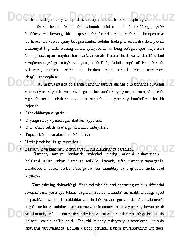 bo’lib ,bunda jismoniy tarbiya darsi asosiy vosita bo’lib xizmat qilmoqda.
Sport   turlari   bilan   shug’ullanish   odatda   bir   bosqichlarga,   ya’ni
boshlang’ich   tayyorgarlik,   o’quv-mashq   hamda   sport   mahorati   bosqichlarga
bo’linadi. Ob - havo qulay bo’lgan kunlari bolalar faolligini   oshirish uchun yaxshi
imkoniyat   tug’iladi.   Buning   uchun   qulay,   katta   va   keng   bo’lgan   sport   anjomlari
bilan   jihozlangan   maydonchani   tanlash   kerak.   Bolalar   kuch   va   chidamlilik   faol
rivojlanayotganligi   tufayli   voleybol,   basketbol,   futbol,   engil   atletika,   kurash,
velosport,   eshkak   eshish   va   boshqa   sport   turlari   bilan   muntazam
shug’ullanmoqdalar.
Ta’lim muassasida bolalarga jismoniy tarbiya darsini olib borishda quyidagi
maxsus  jismoniy sifat  va qoidalarga e’tibor  beriladi:  yugirish,  sakrash,  uloqtirish,
irg’itish,   ushlab   olish   muvozanatini   saqlash   kabi   jismoniy   harakatlarni   tartibli
bajarish:
 Sabr   chidamga   o’rgatish
 O’yinga   ruhiy   -   psixologik   jihatdan   tayyorlash
 O’z   -   o’zini   tutish   va   o’ziga   ishonchni   tarbiyalash
 Topqirlik   ko’nikmalarini   shakllantirish
 Hozir   javob   bo’lishga   tayyorlash
 Bardamlik   va   hamdardlik   xususiyatini   shakllantirishga   qaratiladi.
Jismoniy   tarbiya   darslarida   voleybol   mashg’ulotlarini   o’tkazishdan   –
bolalarni,   aqlan,   ruhan,   jismonan   tetiklik,   jismoniy   sifat,   jismoniy   tayorgarlik,
mustahkam,   irodali   bo’lib   o’sishga   har   bir   murabbiy   va   o’qituvchi   muhim   rol
o’ynaydi.
Kurs   ishning   dolzarbligi .   Yosh   voleybolchilarni   sportning   muhim   sifatlarini
rivojlantirish   yosh   sportchilar   deganda   avvalo   umumta’lim   maktablardagi   sport
to’garaklari   va   sport   maktablardagi   kichik   yoshli   guruhlarda   shug’ullanuvchi
o’g’il - qizlar va bolalarni tushunamiz.Ularda asosan maxsus jismoniy tayyorgarlik
va   jismoniy   sifatlar   darajasini   oshirish   va   maxsus   mashqlarni   o’rgatish   asosiy
dolzarb   masala   bo’lib   qoldi.   Tabiiyki   bunday   tarbiyaviy   jarayonlarda   jismoniy
sifatlarni   tarbiyalashga   alohida   e’tibor   beriladi.   Bunda   murabbiyning   iste’dodi,
4 