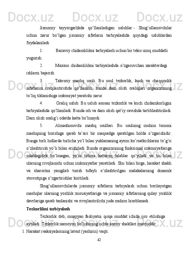 Jismoniy   tayyorgarlikda   qo’llaniladigan   uslublar.-   Shug’ullanuvchilar
uchun   zarur   bo’lgan   jismoniy   sifatlarni   tarbiyalashda   quyidagi   uslublardan
foydalaniladi:
1. Bazaviy   chidamlilikni   tarbiyalash   uchun   bir   tekis   uzoq   muddatli 
yugurish.
2. Maxsus   chidamlilikni   tarbiyalashda   o’zgaruvchan   xarakterdagi  
ishlarni  bajarish.
3. Takroriy   mashq   usuli.   Bu   usul   tezkorlik,   kuch   va   chaqqonlik
sifatlarini   rivojlantirishda   qo’llanilib,   bunda   dam   olish   oraliqlari   organizmning
to’liq tiklanishiga imkoniyat yaratishi zarur.
4. Oraliq uslub. Bu uslub asosan tezkorlik va kuch chidamkorligini
tarbiyalashda qo’llaniladi. Bunda ish va dam olish qat’iy ravishda tartiblashtiriladi.
Dam olish oralig’i odatda katta bo’lmaydi.
5. Almashinuvchi   mashq   usullari.   Bu   usulning   muhim   tomoni
mashqning   borishiga   qarab   ta’siri   bir   maqsadga   qaratilgan   holda   o’zgarishidir.
Bunga turli hollarda turlicha yo’l bilan yuklamaning ayrim ko’rsatkichlarini to’g’ri
o’zlashtirish yo’li bilan erishiladi. Bunda organizmning funksional imkoniyatlariga
odatdagidek   bo’lmagan,   ya’ni   tobora   kattaroq   talablar   qo’yiladi   va   bu   bilan
ularning rivojlanishi uchun imkoniyatlar yaratiladi. Shu bilan birga, harakat shakli
va   sharoitini   yangilab   turish   tufayli   o’zlashtirilgan   malakalarning   dinamik
stereotipiga o’zgartirishlar kiritiladi.
Shug’ullanuvchilarda   jismoniy   sifatlarni   tarbiyalash   uchun   berilayotgan
mashqlar   ularning   yoshlik   xususiyatlariga   va   jismoniy   sifatlarning   qulay   yoshlik
davrlariga qarab tanlanishi va rivojlantirilishi juda muhim hisoblanadi.
Tezkorlikni   tarbiyalash
Tezkorlik   deb,   muayyan   faoliyatni   qisqa   muddat   ichida   ijro   etilishiga 
aytiladi. Tezkorlik namoyon bo’lishining uchta asosiy shakllari mavjuddir:
1. Harakat   reaksiyalarining   latent   (yashirin)   vaqti.
42 