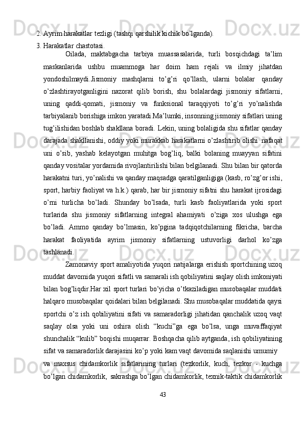 2. Ayrim   harakatlar   tezligi   (tashqi   qarshilik   kichik   bo’lganda).
3. Harakatlar   chastotasi.
Oilada,   maktabgacha   tarbiya   muassasalarida,   turli   bosqichdagi   ta’lim
maskanlarida   ushbu   muammoga   har   doim   ham   rejali   va   ilmiy   jihatdan
yondoshilmaydi. Jismoniy   mashqlarni   to’g’ri   qo’llash,   ularni   bolalar   qanday
o’zlashtirayotganligini   nazorat   qilib   borish,   shu   bolalardagi   jismoniy   sifatlarni,
uning   qaddi-qomati,   jismoniy   va   funksional   taraqqiyoti   to’g’ri   yo’nalishda
tarbiyalanib borishiga imkon yaratadi.Ma’lumki, insonning jismoniy sifatlari uning
tug’ilishidan boshlab shakllana boradi. Lekin, uning bolaligida shu sifatlar qanday
darajada shakllanishi, oddiy yoki murakkab harakatlarni o’zlashtirib olishi   nafaqat
uni   o’sib,   yashab   kelayotgan   muhitga   bog’liq,   balki   bolaning   muayyan   sifatini
qanday vositalar yordamida rivojlantirilishi bilan belgilanadi. Shu bilan bir qatorda
harakatni turi, yo’nalishi va qanday maqsadga qaratilganligiga (kasb, ro’zg’or ishi,
sport, harbiy faoliyat va h.k.) qarab, har bir jismoniy sifatni shu harakat ijrosidagi
o’rni   turlicha   bo’ladi.   Shunday   bo’lsada,   turli   kasb   faoliyatlarida   yoki   sport
turlarida   shu   jismoniy   sifatlarning   integral   ahamiyati   o’ziga   xos   ulushga   ega
bo’ladi.   Ammo   qanday   bo’lmasin,   ko’pgina   tadqiqotchilarning   fikricha,   barcha
harakat   faoliyatida   ayrim   jismoniy   sifatlarning   ustuvorligi   darhol   ko’zga
tashlanadi.
Zamonaviy sport amaliyotida yuqori natijalarga erishish sportchining uzoq
muddat   davomida yuqori   sifatli va samarali ish   qobiliyatini   saqlay   olish   imkoniyati
bilan bog’liqdir.Har xil sport turlari bo’yicha o’tkaziladigan musobaqalar muddati
halqaro musobaqalar qoidalari bilan belgilanadi. Shu musobaqalar muddatida qaysi
sportchi   o’z   ish   qobiliyatini   sifati   va   samaradorligi   jihatidan   qanchalik   uzoq  vaqt
saqlay   olsa   yoki   uni   oshira   olish   “kuchi”ga   ega   bo’lsa,   unga   muvaffaqiyat
shunchalik “kulib” boqishi muqarrar. Boshqacha qilib aytganda, ish qobiliyatining
sifat va samaradorlik darajasini ko’p   yoki kam vaqt davomida saqlanishi umumiy
va   maxsus   chidamkorlik   sifatlarining   turlari   (tezkorlik,   kuch,   tezkor   -   kuchga
bo’lgan   chidamkorlik,   sakrashga   bo’lgan   chidamkorlik,   texnik-taktik   chidamkorlik
43 
