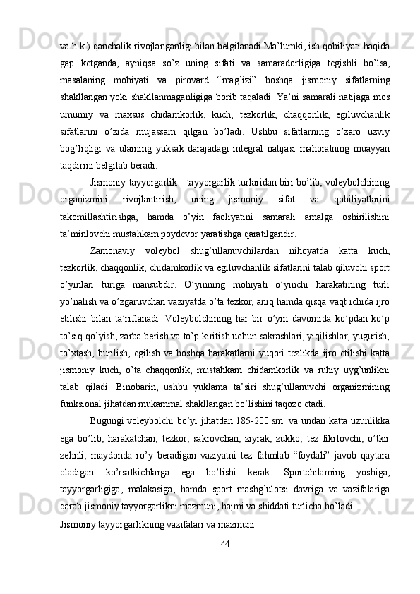va h.k.) qanchalik rivojlanganligi bilan belgilanadi.Ma’lumki, ish qobiliyati haqida
gap   ketganda,   ayniqsa   so’z   uning   sifati   va   samaradorligiga   tegishli   bo’lsa,
masalaning   mohiyati   va   pirovard   “mag’izi”   boshqa   jismoniy   sifatlarning
shakllangan yoki shakllanmaganligiga borib taqaladi. Ya’ni samarali natijaga mos
umumiy   va   maxsus   chidamkorlik,   kuch,   tezkorlik,   chaqqonlik,   egiluvchanlik
sifatlarini   o’zida   mujassam   qilgan   bo’ladi.   Ushbu   sifatlarning   o’zaro   uzviy
bog’liqligi   va   ularning   yuksak   darajadagi   integral   natijasi   mahoratning   muayyan
taqdirini belgilab beradi.
Jismoniy tayyorgarlik - tayyorgarlik turlaridan biri bo’lib, voleybolchining
organizmini   rivojlantirish,   uning   jismoniy   sifat   va   qobiliyatlarini
takomillashtirishga,   hamda   o’yin   faoliyatini   samarali   amalga   oshirilishini
ta’minlovchi mustahkam poydevor yaratishga qaratilgandir.
Zamonaviy   voleybol   shug’ullanuvchilardan   nihoyatda   katta   kuch,
tezkorlik, chaqqonlik,   chidamkorlik va egiluvchanlik sifatlarini talab qiluvchi sport
o’yinlari   turiga   mansubdir.   O’yinning   mohiyati   o’yinchi   harakatining   turli
yo’nalish va o’zgaruvchan vaziyatda o’ta tezkor, aniq hamda qisqa vaqt ichida ijro
etilishi   bilan   ta’riflanadi.   Voleybolchining   har   bir   o’yin   davomida   ko’pdan   ko’p
to’siq qo’yish, zarba berish va to’p kiritish uchun sakrashlari, yiqilishlar, yugurish,
to’xtash,   burilish,   egilish  va  boshqa   harakatlarni   yuqori  tezlikda  ijro  etilishi   katta
jismoniy   kuch,   o’ta   chaqqonlik,   mustahkam   chidamkorlik   va   ruhiy   uyg’unlikni
talab   qiladi.   Binobarin,   ushbu   yuklama   ta’siri   shug’ullanuvchi   organizmining
funksional jihatdan mukammal shakllangan bo’lishini taqozo etadi.
Bugungi voleybolchi bo’yi jihatdan 185-200 sm. va undan katta uzunlikka
ega   bo’lib,   harakatchan,   tezkor,   sakrovchan,   ziyrak,   zukko,   tez   fikrlovchi,   o’tkir
zehnli,   maydonda   ro’y   beradigan   vaziyatni   tez   fahmlab   “foydali”   javob   qaytara
oladigan   ko’rsatkichlarga   ega   bo’lishi   kerak.   Sportchilarning   yoshiga,
tayyorgarligiga,   malakasiga,   hamda   sport   mashg’ulotsi   davriga   va   vazifalariga
qarab jismoniy tayyorgarlikni mazmuni, hajmi va shiddati turlicha bo’ladi.
Jismoniy   tayyorgarlikning   vazifalari   va   mazmuni
44 