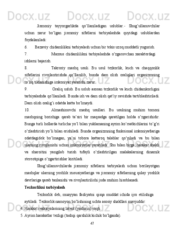 Jismoniy   tayyorgarlikda   qo’llaniladigan   uslublar.-   Shug’ullanuvchilar
uchun   zarur   bo’lgan   jismoniy   sifatlarni   tarbiyalashda   quyidagi   uslublardan
foydalaniladi:
6. Bazaviy   chidamlilikni   tarbiyalash   uchun   bir   tekis   uzoq   muddatli  yugurish.
7. Maxsus   chidamlilikni   tarbiyalashda   o’zgaruvchan   xarakterdagi  
ishlarni  bajarish.
8. Takroriy   mashq   usuli.   Bu   usul   tezkorlik,   kuch   va   chaqqonlik
sifatlarini   rivojlantirishda   qo’llanilib,   bunda   dam   olish   oraliqlari   organizmning
to’liq tiklanishiga imkoniyat yaratishi zarur.
9. Oraliq uslub. Bu uslub asosan tezkorlik va kuch chidamkorligini
tarbiyalashda qo’llaniladi. Bunda ish va dam olish qat’iy ravishda tartiblashtiriladi.
Dam olish oralig’i odatda katta bo’lmaydi.
10. Almashinuvchi   mashq   usullari.   Bu   usulning   muhim   tomoni
mashqning   borishiga   qarab   ta’siri   bir   maqsadga   qaratilgan   holda   o’zgarishidir.
Bunga turli hollarda turlicha yo’l bilan yuklamaning ayrim ko’rsatkichlarini to’g’ri
o’zlashtirish yo’li bilan erishiladi. Bunda organizmning funksional imkoniyatlariga
odatdagidek   bo’lmagan,   ya’ni   tobora   kattaroq   talablar   qo’yiladi   va   bu   bilan
ularning rivojlanishi uchun imkoniyatlar yaratiladi. Shu bilan birga, harakat shakli
va   sharoitini   yangilab   turish   tufayli   o’zlashtirilgan   malakalarning   dinamik
stereotipiga o’zgartirishlar kiritiladi.
Shug’ullanuvchilarda   jismoniy   sifatlarni   tarbiyalash   uchun   berilayotgan
mashqlar   ularning   yoshlik   xususiyatlariga   va   jismoniy   sifatlarning   qulay   yoshlik
davrlariga qarab tanlanishi va rivojlantirilishi juda muhim hisoblanadi.
Tezkorlikni   tarbiyalash
Tezkorlik   deb,   muayyan   faoliyatni   qisqa   muddat   ichida   ijro   etilishiga 
aytiladi. Tezkorlik namoyon bo’lishining uchta asosiy shakllari mavjuddir:
4. Harakat   reaksiyalarining   latent   (yashirin)   vaqti.
5. Ayrim   harakatlar   tezligi   (tashqi   qarshilik   kichik   bo’lganda).
47 