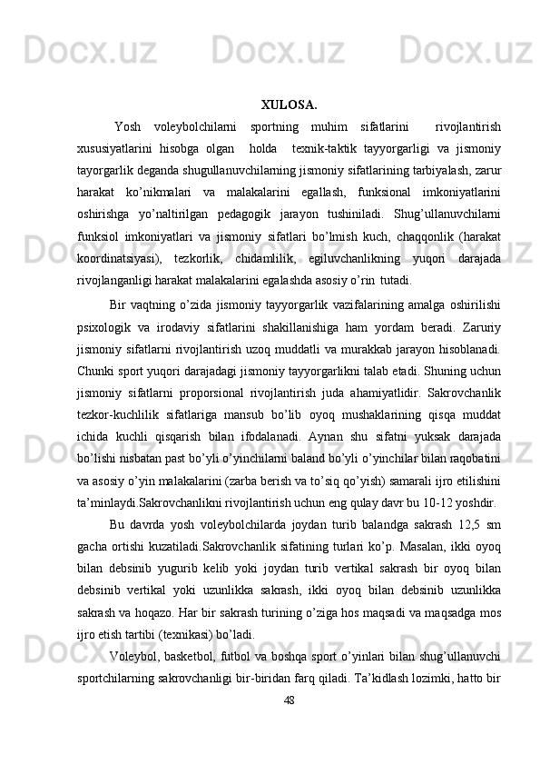 XULOSA.
Yosh   voleybolchilarni   sportning   muhim   sifatlarini     rivojlantirish
xususiyatlarini   hisobga   olgan     holda     texnik-taktik   tayyorgarligi   va   jismoniy
tayorgarlik deganda shugullanuvchilarning jismoniy sifatlarining tarbiyalash, zarur
harakat   ko’nikmalari   va   malakalarini   egallash,   funksional   imkoniyatlarini
oshirishga   yo’naltirilgan   pedagogik   jarayon   tushiniladi.   Shug’ullanuvchilarni
funksiol   imkoniyatlari   va   jismoniy   sifatlari   bo’lmish   kuch,   chaqqonlik   (harakat
koordinatsiyasi),   tezkorlik,   chidamlilik,   egiluvchanlikning   yuqori   darajada
rivojlanganligi harakat malakalarini egalashda asosiy o’rin   tutadi.
Bir   vaqtning   o’zida   jismoniy   tayyorgarlik   vazifalarining   amalga   oshirilishi
psixologik   va   irodaviy   sifatlarini   shakillanishiga   ham   yordam   beradi.   Zaruriy
jismoniy  sifatlarni   rivojlantirish   uzoq  muddatli   va  murakkab  jarayon  hisoblanadi.
Chunki sport yuqori darajadagi jismoniy tayyorgarlikni talab etadi. Shuning uchun
jismoniy   sifatlarni   proporsional   rivojlantirish   juda   ahamiyatlidir.   Sakrovchanlik
tezkor-kuchlilik   sifatlariga   mansub   bo’lib   oyoq   mushaklarining   qisqa   muddat
ichida   kuchli   qisqarish   bilan   ifodalanadi.   Aynan   shu   sifatni   yuksak   darajada
bo’lishi nisbatan past bo’yli o’yinchilarni baland bo’yli o’yinchilar bilan raqobatini
va asosiy o’yin malakalarini (zarba berish va to’siq qo’yish) samarali ijro etilishini
ta’minlaydi.Sakrovchanlikni rivojlantirish uchun eng qulay davr bu 10-12 yoshdir.
Bu   davrda   yosh   voleybolchilarda   joydan   turib   balandga   sakrash   12,5   sm
gacha   ortishi   kuzatiladi.Sakrovchanlik   sifatining   turlari   ko’p.   Masalan,   ikki   oyoq
bilan   debsinib   yugurib   kelib   yoki   joydan   turib   vertikal   sakrash   bir   oyoq   bilan
debsinib   vertikal   yoki   uzunlikka   sakrash,   ikki   oyoq   bilan   debsinib   uzunlikka
sakrash va hoqazo. Har bir sakrash turining o’ziga hos maqsadi va maqsadga mos
ijro etish tartibi (texnikasi) bo’ladi.
Voleybol, basketbol, futbol va boshqa sport o’yinlari bilan shug’ullanuvchi
sportchilarning sakrovchanligi bir-biridan farq qiladi. Ta’kidlash lozimki, hatto bir
48 