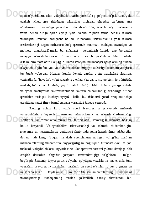 sport   o’yinida,   masalan   voleybolda   -   zarba   yoki   to’siq   qo’yish,   to’p   kiritish   yoki
uzatish   uchun   ijro   etiladigan   sakrashlar   mohiyati   jihatidan   bir-biriga   sira
o’xshamaydi.   Boz   ustiga   yana   shuni   eslatish   o’rinliki,   faqat   bir   o’yin   malakasi   -
zarba   berish   turiga   qarab   (qisqa   yoki   baland   to’pdan   zarba   berish)   sakrash
xususiyati   umuman   boshqacha   bo’ladi.   Binobarin,   sakrovchanlik   yoki   sakrash
chidamkorligi   degan   tushuncha   ko’p   qamrovli   mazmun,   mohiyat,   xususiyat   va
ma’noni   anglatadi.Demak,   bu   sifatlarni   rivojlantirish   haqida   gap   borganda
muayyan sakrash   turi va uni o’ziga munosib mashqlariga alohida e’tibor berilishi
o’ta muhim masaladir. So’nggi o’illarda voleybol musobaqasi qoidalarining tubdan
o’zgarishi o’yin faoliyati va o’yin malakalarining ijro etilishiga batamom yangicha
tus   berib   yuborgan.   Hozirgi   kunda   deyarli   barcha   o’yin   malakalari   aksariyat
vaziyatlarda “havoda”, ya’ni sakrab ijro etiladi (zarba, to’siq qo’yish, to’p kiritish,
uzatish,   to’pni   qabul   qilish,   yiqilib   qabul   qilish).   Ushbu   holatni   yuzaga   kelishi
voleybol   amaliyotida   sakrovchanlik   va   sakrash   chidamkorligi   sifatlariga   e’tibor
qaratishni   nafaqat   kuchaytirayapdi,   balki   bu   sifatlarni   jadal   rivojlantirishga
qaratilgan   yangi ilmiy texnologiyalar yaratishni taqozo etmoqda. 
Shuning   uchun   ko’p   yillik   sport   tayyorgarligi   jarayonida   malakali
voleybolchilarni   tayyorlash   samarasi   sakrovchanlik   va   sakrash   chidamkorligi
sifatlarini   har   tomonlama   mukammal   tarbiyalash   ustivorligiga   bevosita   bog’liq
bo’lib   boryapdi.   Voleybolchilar   sakrovchanligi   va   sakrash   chidamkorligini
rivojlantirish  muammolarini   yorituvchi  ilmiy  tadqiqotlar  hamda   ilmiy  adabiyotlar
doirasi   juda   keng.   Yuqori   malakali   sportchilarni   erishgan   yutug’lari   ma’lum
manoda   ularning   fundamental   tayyorgarligiga   bog’liqdir.   Shunday   ekan,   yuqori
malakali voleybolchilarni tayyorlash va   ular   sport   mahoratini yuksak darajaga   olib
chiqish   dastlabki   o’rgatish   jarayoni   samaradorligiga   to’g’ridan   -   to’g’ri
bog’liqdir.Jismoniy   tayyorgarlik   bo’yicha   qo’yilgan   vazifalarini   hal   etishda   turli
vositalari:   tayyorgarlik   mashqlari,   harakatli   va   sport   o’yinlari,   o’quv   o’yinlari   va
musobaqalardan   foydalanish   mumkin.Shug’ullanuvchilarning   individual
xususiyatlariga   mashqlarning   moslab   qo’lanilishi   asosiy   shartlardan   biri
49 