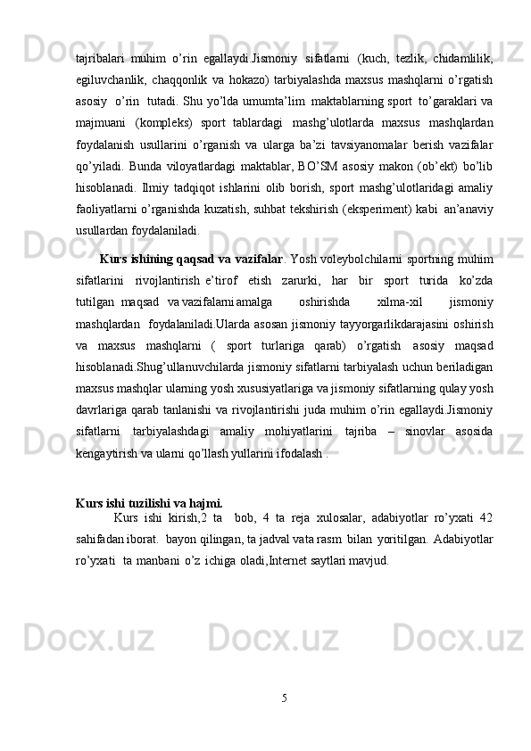tajribalari   muhim   o’rin   egallaydi.Jismoniy   sifatlarni   (kuch,   tezlik,   chidamlilik,
egiluvchanlik,   chaqqonlik   va   hokazo)   tarbiyalashda   maxsus   mashqlarni   o’rgatish
asosiy   o’rin   tutadi. Shu yo’lda umumta’lim   maktablarning sport   to’garaklari va
majmuani   (kompleks)   sport   tablardagi   mashg’ulotlarda   maxsus   mashqlardan
foydalanish   usullarini   o’rganish   va   ularga   ba’zi   tavsiyanomalar   berish   vazifalar
qo’yiladi.   Bunda   viloyatlardagi   maktablar,   BO’SM   asosiy   makon   (ob’ekt)   bo’lib
hisoblanadi.   Ilmiy   tadqiqot   ishlarini   olib   borish,   sport   mashg’ulotlaridagi   amaliy
faoliyatlarni o’rganishda kuzatish, suhbat tekshirish (eksperiment) kabi   an’anaviy
usullardan foydalaniladi. 
           Kurs ishining qaqsad va vazifalar . Yosh voleybolchilarni sportning muhim
sifatlarini     rivojlantirish   e’tirof  etish	  zarurki,	  har	  bir	  sport	  turida	  ko’zda
tutilgan   maqsad	
  va  vazifalarni amalga	  oshirishda	  xilma-xil	  jismoniy
mashqlardan	
  foydalaniladi. Ularda asosan jismoniy tayyorgarlikdarajasini   oshirish
va   maxsus   mashqlarni   (   sport   turlariga   qarab)   o’rgatish   asosiy   maqsad
hisoblanadi.Shug’ullanuvchilarda jismoniy sifatlarni tarbiyalash uchun beriladigan
maxsus mashqlar   ularning yosh   xususiyatlariga   va jismoniy   sifatlarning   qulay   yosh
davrlariga qarab tanlanishi  va rivojlantirishi  juda muhim  o’rin egallaydi.Jismoniy
sifatlarni   tarbiyalashdagi   amaliy   mohiyatlarini   tajriba   –   sinovlar   asosida
kengaytirish va ularni qo’llash yullarini ifodalash . 
Kurs ishi   tuzilishi   va  hajmi.
Kurs   ishi   kirish,2   ta     bob,   4   ta   reja   xulosalar,   adabiyotlar   ro’yxati   42
sahifadan iborat.  bayon qilingan, ta jadval vata rasm   bilan   yoritilgan.   Adabiyotlar
ro’yxati     ta   manbani   o’z   ichiga   oladi,Internet  saytlari mavjud.
5 