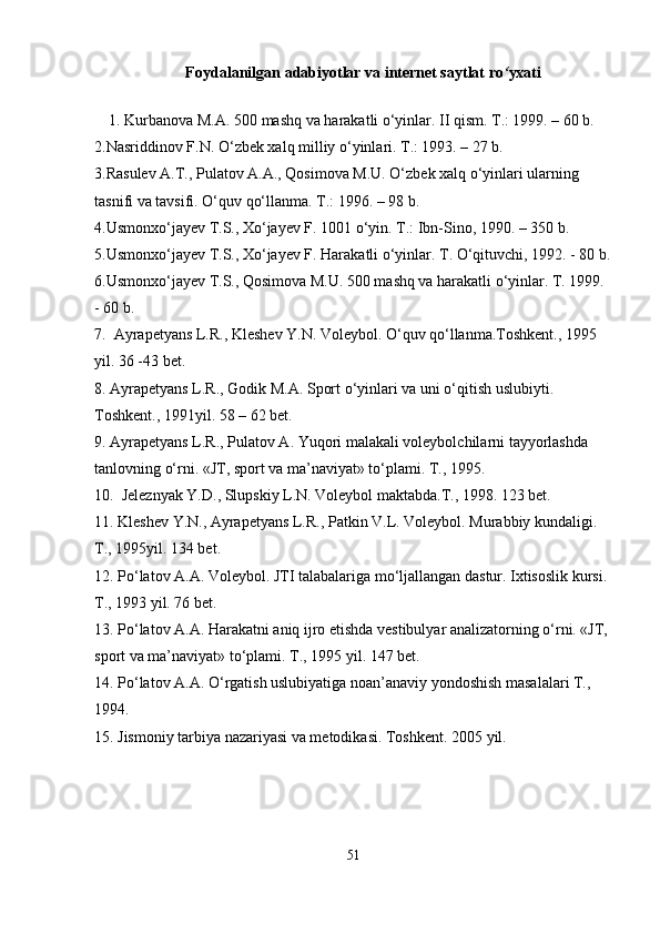 Foydalanilgan   adabiyotlar va internet saytlat   ro ‘ yxati
1. Kurbanova M.A. 500 mashq va harakatli о‘yinlar. II qism. T.: 1999. – 60 b. 
2.Nasriddinov F.N. О‘zbek xalq milliy о‘yinlari. T.: 1993. – 27 b. 
3.Rasulev A.T., Pulatov A.A., Qosimova M.U. О‘zbek xalq о‘yinlari ularning 
tasnifi va tavsifi. О‘quv qо‘llanma. T.: 1996. – 98 b. 
4.Usmonxо‘jayev T.S., Xо‘jayev F. 1001 о‘yin. T.: Ibn-Sino, 1990. – 350 b. 
5.Usmonxо‘jayev T.S., Xо‘jayev F. Harakatli о‘yinlar. T. О‘qituvchi, 1992. - 80 b.
6.Usmonxо‘jayev T.S., Qosimova M.U. 500 mashq va harakatli о‘yinlar. T. 1999. 
- 60 b. 
7.  Ayrapetyans L.R., Kleshev Y.N. Voleybol. О‘quv qо‘llanma.Toshkent., 1995 
yil. 36 -43 bet.
8. Ayrapetyans L.R., Godik M.A. Sport о‘yinlari va uni о‘qitish uslubiyti. 
Toshkent., 1991yil. 58 – 62 bet.
9. Ayrapetyans L.R., Pulatov A. Yuqori malakali voleybolchilarni tayyorlashda 
tanlovning о‘rni. «JT, sport va ma’naviyat» tо‘plami. T., 1995. 
10.  Jeleznyak Y.D., Slupskiy L.N. Voleybol maktabda.T., 1998. 123 bet.
11. Kleshev Y.N., Ayrapetyans L.R., Patkin V.L. Voleybol. Murabbiy kundaligi. 
T., 1995yil. 134 bet.
12. Pо‘latov A.A. Voleybol. JTI talabalariga mо‘ljallangan dastur. Ixtisoslik kursi. 
T., 1993 yil. 76 bet.
13. Pо‘latov A.A. Harakatni aniq ijro etishda vestibulyar analizatorning о‘rni. «JT, 
sport va ma’naviyat» tо‘plami. T., 1995 yil. 147 bet.
14. Pо‘latov A.A. О‘rgatish uslubiyatiga noan’anaviy yondoshish masalalari T., 
1994.
15. Jismoniy tarbiya nazariyasi va metodikasi. Toshkent. 2005 yil.
51 