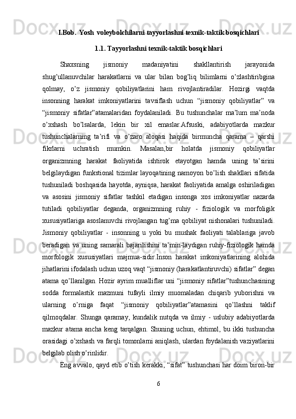 I.Bob.   Yosh   voleybolchilarni tayyorlashni texnik-taktik bosqichlari
1.1. Tayyorlashni texnik-taktik bosqichlari
Shaxsning   jismoniy   madaniyatini   shakllantirish   jarayonida
shug’ullanuvchilar   harakatlarni   va   ular   bilan   bog’liq   bilimlarni   o’zlashtiribgina
qolmay,   o’z   jismoniy   qobiliyatlarini   ham   rivojlantiradilar.   Hozirgi   vaqtda
insonning   harakat   imkoniyatlarini   tavsiflash   uchun   “jismoniy   qobiliyatlar”   va
“jismoniy   sifatlar”atamalaridan   foydalaniladi.   Bu   tushunchalar   ma’lum   ma’noda
o’xshash   bo’lsalarda,   lekin   bir   xil   emaslar.Afsuski,   adabiyotlarda   mazkur
tushunchalarning   ta’rifi   va   o’zaro   aloqasi   haqida   birmuncha   qarama   –   qarshi
fikrlarni   uchratish   mumkin.   Masalan,bir   holatda   jismoniy   qobiliyatlar
organizmning   harakat   faoliyatida   ishtirok   etayotgan   hamda   uning   ta’sirini
belgilaydigan funkstional  tizimlar  layoqatining namoyon  bo’lish shakllari  sifatida
tushuniladi  boshqasida  hayotda,  ayniqsa, harakat  faoliyatida amalga oshiriladigan
va   asosini   jismoniy   sifatlar   tashkil   etadigan   insonga   xos   imkoniyatlar   nazarda
tutiladi   qobiliyatlar   deganda,   organizmning   ruhiy   -   fiziologik   va   morfoligik
xususiyatlariga  asoslanuvchi  rivojlangan  tug’ma qobiliyat  nishonalari  tushuniladi.
Jismoniy   qobiliyatlar   -   insonning   u   yoki   bu   mushak   faoliyati   talablariga   javob
beradigan   va   uning   samarali   bajarilishini   ta’min-laydigan   ruhiy-fiziologik   hamda
morfologik   xususiyatlari   majmua-sidir.Inson   harakat   imkoniyatlarining   alohida
jihatlarini ifodalash uchun uzoq vaqt “jismoniy (harakatlantiruvchi) sifatlar” degan
atama qo’llanilgan. Hozir  ayrim mualliflar  uni “jismoniy sifatlar”tushunchasining
sodda   formalastik   mazmuni   tufayli   ilmiy   muomaladan   chiqarib   yuborishni   va
ularning   o’rniga   faqat   “jismoniy   qobiliyatlar”atamasini   qo’llashni   taklif
qilmoqdalar.   Shunga   qaramay,   kundalik   nutqda   va   ilmiy   -   uslubiy   adabiyotlarda
mazkur   atama   ancha   keng   tarqalgan.   Shuning   uchun,   ehtimol,   bu   ikki   tushuncha
orasidagi o’xshash va farqli tomonlarni aniqlash, ulardan foydalanish vaziyatlarini
belgilab olish o’rinlidir.
Eng avvalo, qayd etib o’tish kerakki, “sifat” tushunchasi har doim biron-bir
6 