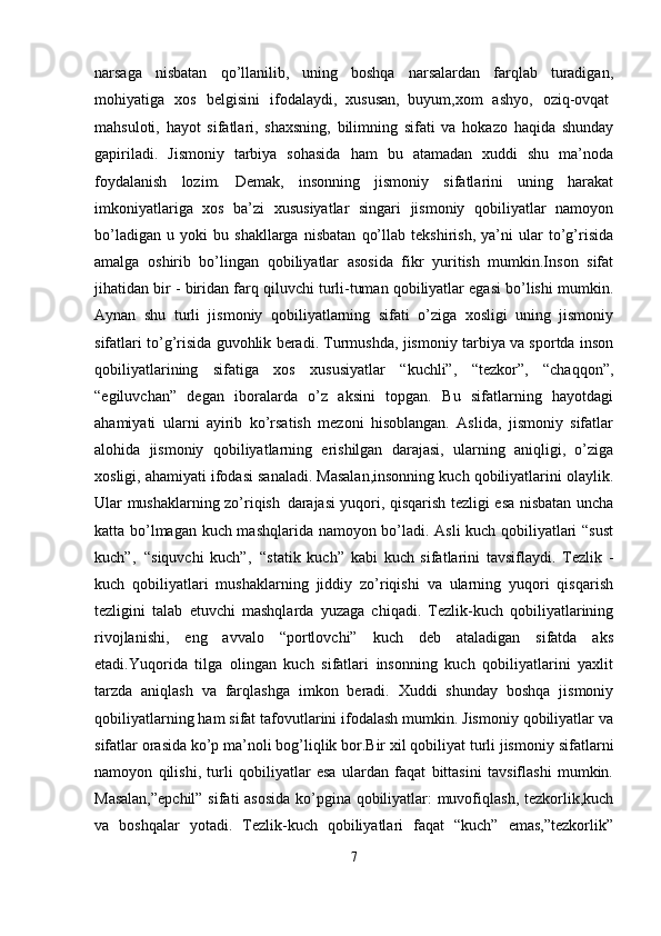 narsaga   nisbatan   qo’llanilib,   uning   boshqa   narsalardan   farqlab   turadigan,
mohiyatiga  xos	  belgisini	  ifodalaydi,   xususan,   buyum,xom	  ashyo,	  oziq-ovqat
mahsuloti,   hayot   sifatlari,   shaxsning,   bilimning   sifati   va   hokazo   haqida   shunday
gapiriladi.   Jismoniy   tarbiya   sohasida   ham   bu   atamadan   xuddi   shu   ma’noda
foydalanish   lozim.   Demak,   insonning   jismoniy   sifatlarini   uning   harakat
imkoniyatlariga   xos   ba’zi   xususiyatlar   singari   jismoniy   qobiliyatlar   namoyon
bo’ladigan   u   yoki   bu   shakllarga   nisbatan   qo’llab   tekshirish,   ya’ni   ular   to’g’risida
amalga   oshirib   bo’lingan   qobiliyatlar   asosida   fikr   yuritish   mumkin.Inson   sifat
jihatidan bir - biridan farq qiluvchi turli-tuman qobiliyatlar egasi bo’lishi mumkin.
Aynan   shu   turli   jismoniy   qobiliyatlarning   sifati   o’ziga   xosligi   uning   jismoniy
sifatlari to’g’risida guvohlik beradi. Turmushda, jismoniy tarbiya va sportda inson
qobiliyatlarining   sifatiga   xos   xususiyatlar   “kuchli”,   “tezkor”,   “chaqqon”,
“egiluvchan”   degan   iboralarda   o’z   aksini   topgan.   Bu   sifatlarning   hayotdagi
ahamiyati   ularni   ayirib   ko’rsatish   mezoni   hisoblangan.   Aslida,   jismoniy   sifatlar
alohida   jismoniy   qobiliyatlarning   erishilgan   darajasi,   ularning   aniqligi,   o’ziga
xosligi, ahamiyati ifodasi sanaladi. Masalan,insonning kuch qobiliyatlarini olaylik.
Ular mushaklarning zo’riqish   darajasi yuqori, qisqarish tezligi esa nisbatan uncha
katta bo’lmagan kuch mashqlarida namoyon bo’ladi. Asli kuch qobiliyatlari “sust
kuch”,   “siquvchi   kuch”,   “statik   kuch”   kabi   kuch   sifatlarini   tavsiflaydi.   Tezlik   -
kuch   qobiliyatlari   mushaklarning   jiddiy   zo’riqishi   va   ularning   yuqori   qisqarish
tezligini   talab   etuvchi   mashqlarda   yuzaga   chiqadi.   Tezlik-kuch   qobiliyatlarining
rivojlanishi,   eng   avvalo   “portlovchi”   kuch   deb   ataladigan   sifatda   aks
etadi.Yuqorida   tilga   olingan   kuch   sifatlari   insonning   kuch   qobiliyatlarini   yaxlit
tarzda   aniqlash   va   farqlashga   imkon   beradi.   Xuddi   shunday   boshqa   jismoniy
qobiliyatlarning ham sifat tafovutlarini ifodalash mumkin. Jismoniy qobiliyatlar va
sifatlar orasida ko’p ma’noli bog’liqlik bor.Bir xil qobiliyat turli jismoniy   sifatlarni
namoyon   qilishi,   turli   qobiliyatlar   esa   ulardan   faqat   bittasini   tavsiflashi   mumkin.
Masalan,”epchil”  sifati asosida ko’pgina qobiliyatlar: muvofiqlash, tezkorlik,kuch
va   boshqalar   yotadi.   Tezlik-kuch   qobiliyatlari   faqat   “kuch”   emas,”tezkorlik”
7 