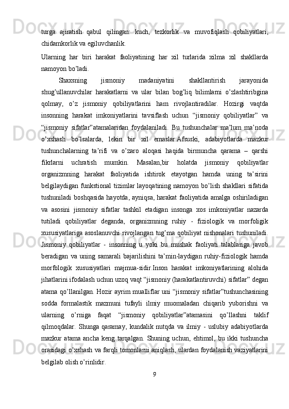 turga   ajiratish   qabul   qilingan:   kuch,   tezkorlik   va   muvofiqlash   qobiliyatlari,
chidamkorlik va egiluvchanlik. 
Ularning   har   biri   harakat   faoliyatining   har   xil   turlarida   xilma   xil   shakllarda
namoyon bo’ladi.
Shaxsning   jismoniy   madaniyatini   shakllantirish   jarayonida
shug’ullanuvchilar   harakatlarni   va   ular   bilan   bog’liq   bilimlarni   o’zlashtiribgina
qolmay,   o’z   jismoniy   qobiliyatlarini   ham   rivojlantiradilar.   Hozirgi   vaqtda
insonning   harakat   imkoniyatlarini   tavsiflash   uchun   “jismoniy   qobiliyatlar”   va
“jismoniy   sifatlar”atamalaridan   foydalaniladi.   Bu   tushunchalar   ma’lum   ma’noda
o’xshash   bo’lsalarda,   lekin   bir   xil   emaslar.Afsuski,   adabiyotlarda   mazkur
tushunchalarning   ta’rifi   va   o’zaro   aloqasi   haqida   birmuncha   qarama   –   qarshi
fikrlarni   uchratish   mumkin.   Masalan,bir   holatda   jismoniy   qobiliyatlar
organizmning   harakat   faoliyatida   ishtirok   etayotgan   hamda   uning   ta’sirini
belgilaydigan funkstional  tizimlar  layoqatining namoyon  bo’lish shakllari  sifatida
tushuniladi  boshqasida  hayotda,  ayniqsa, harakat  faoliyatida amalga oshiriladigan
va   asosini   jismoniy   sifatlar   tashkil   etadigan   insonga   xos   imkoniyatlar   nazarda
tutiladi   qobiliyatlar   deganda,   organizmning   ruhiy   -   fiziologik   va   morfoligik
xususiyatlariga  asoslanuvchi  rivojlangan  tug’ma qobiliyat  nishonalari  tushuniladi.
Jismoniy   qobiliyatlar   -   insonning   u   yoki   bu   mushak   faoliyati   talablariga   javob
beradigan   va   uning   samarali   bajarilishini   ta’min-laydigan   ruhiy-fiziologik   hamda
morfologik   xususiyatlari   majmua-sidir.Inson   harakat   imkoniyatlarining   alohida
jihatlarini ifodalash uchun uzoq vaqt “jismoniy (harakatlantiruvchi) sifatlar” degan
atama qo’llanilgan. Hozir  ayrim mualliflar  uni “jismoniy sifatlar”tushunchasining
sodda   formalastik   mazmuni   tufayli   ilmiy   muomaladan   chiqarib   yuborishni   va
ularning   o’rniga   faqat   “jismoniy   qobiliyatlar”atamasini   qo’llashni   taklif
qilmoqdalar.   Shunga   qaramay,   kundalik   nutqda   va   ilmiy   -   uslubiy   adabiyotlarda
mazkur   atama   ancha   keng   tarqalgan.   Shuning   uchun,   ehtimol,   bu   ikki   tushuncha
orasidagi o’xshash va farqli tomonlarni aniqlash, ulardan foydalanish vaziyatlarini
belgilab olish o’rinlidir.
9 
