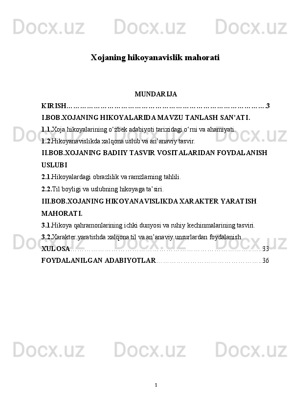 Xojaning hikoyanavislik mahorati  
MUNDARIJA
KIRISH…………………………………………………………………………….3
I.BOB. XOJANING HIKOYALARIDA MAVZU TANLASH SAN’ATI .
1.1. Xoja hikoyalarining o‘zbek adabiyoti tarixidagi o‘rni va ahamiyati.
1.2. Hikoyanavislikda xalqona uslub va an’anaviy tasvir.
II.BOB. XOJANING BADIIY TASVIR VOSITALARIDAN FOYDALANISH 
USLUBI
2.1. Hikoyalardagi obrazlilik va ramzlarning tahlili.
2.2. Til boyligi va uslubning hikoyaga ta’siri.
III.BOB. XOJANING HIKOYANAVISLIKDA XARAKTER YARATISH 
MAHORATI .
3.1. Hikoya qahramonlarining ichki dunyosi va ruhiy kechinmalarining tasviri.
3.2. Xarakter yaratishda xalqona til va an’anaviy unsurlardan foydalanish.
XULOSA ……………………………………………………………………..…..33
FOYDALANILGAN ADABIYOTLAR ………………………………………..36
1 