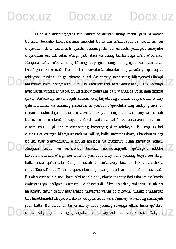 Xalqona   uslubning   yana   bir   muhim   xususiyati   uning   soddaligida   namoyon
bo‘ladi.   Soddalik   hikoyalarning   xalqchil   bo‘lishini   ta‘minlaydi   va   ularni   har   bir
o‘quvchi   uchun   tushunarli   qiladi.   Shuningdek,   bu   uslubda   yozilgan   hikoyalar
o‘quvchini   osonlik   bilan   o‘ziga   jalb   etadi   va   uning   tafakkuriga   ta‘sir   o‘tkazadi.
Xalqona   uslub   o‘zida   xalq   tilining   boyligini,   rang-barangligini   va   mazmunan
teranligini   aks   ettiradi.   Bu   jihatlar   hikoyalarda   obrazlarning   yanada   yorqinroq   va
tabiiyroq   tasvirlanishiga   xizmat   qiladi.An’anaviy   tasvirning   hikoyanavislikdagi
ahamiyati   ham   beqiyosdir.   U   milliy   qadriyatlarni   asrab-avaylash,   ularni   keyingi
avlodlarga yetkazish va xalqning tarixiy xotirasini badiiy shaklda yoritishga xizmat
qiladi. An’anaviy tasvir orqali adiblar  xalq hayotining muhim  voqealarini, tarixiy
qahramonlarni   va   ularning   jasoratlarini   yoritib,   o‘quvchilarning   milliy   g‘urur   va
iftixorini oshirishga intiladi. Bu tasvirlar hikoyalarning mazmunan boy va ma‘noli
bo‘lishini   ta‘minlaydi.Hikoyanavislikda   xalqona   uslub   va   an’anaviy   tasvirning
o‘zaro   uyg‘unligi   badiiy   asarlarning   hayotiyligini   ta‘minlaydi.   Bu   uyg‘unlikni
o‘zida   aks  ettirgan  hikoyalar   nafaqat   milliy,  balki  umumbashariy  ahamiyatga   ega
bo‘lib,   ular   o‘quvchilarni   o‘zining   ma‘nosi   va   mazmuni   bilan   hayratga   soladi.
Xalqona   uslub   va   an’anaviy   tasvirni   muvaffaqiyatli   qo‘llagan   adiblar
hikoyanavislikda   o‘ziga   xos   maktab   yaratib,   milliy   adabiyotning   boyib   borishiga
katta   hissa   qo‘shadilar.Xalqona   uslub   va   an’anaviy   tasvirni   hikoyanavislikda
muvaffaqiyatli   qo‘llash   o‘quvchilarning   asarga   bo‘lgan   qiziqishini   oshiradi.
Bunday asarlar o‘quvchilarni o‘ziga jalb etib, ularda insoniy fazilatlar va ma‘naviy
qadriyatlarga   bo‘lgan   hurmatni   kuchaytiradi.   Shu   boisdan,   xalqona   uslub   va
an’anaviy tasvir badiiy asarlarning muvaffaqiyatini belgilovchi muhim omillardan
biri hisoblanadi.Hikoyanavislikda xalqona uslub va an’anaviy tasvirning ahamiyati
juda   katta.   Bu   uslub   va   tasvir   milliy   adabiyotning   rivojiga   ulkan   hissa   qo‘shib,
o‘zida   xalq   hayoti,   uning   qadriyatlari   va   tarixiy   xotirasini   aks   ettiradi.   Xalqona
10 