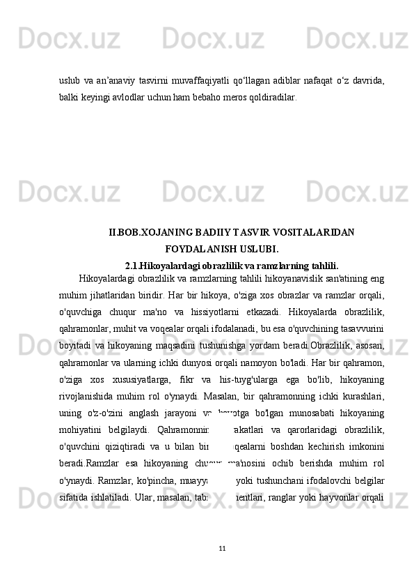uslub   va   an’anaviy   tasvirni   muvaffaqiyatli   qo‘llagan   adiblar   nafaqat   o‘z   davrida,
balki keyingi avlodlar uchun ham bebaho meros qoldiradilar.
II.BOB. XOJANING BADIIY TASVIR VOSITALARIDAN
FOYDALANISH USLUBI .
2.1. Hikoyalardagi obrazlilik va ramzlarning tahlili.
Hikoyalardagi obrazlilik va ramzlarning tahlili hikoyanavislik san'atining eng
muhim   jihatlaridan   biridir.   Har   bir   hikoya,   o'ziga   xos   obrazlar   va   ramzlar   orqali,
o'quvchiga   chuqur   ma'no   va   hissiyotlarni   etkazadi.   Hikoyalarda   obrazlilik,
qahramonlar, muhit va voqealar orqali ifodalanadi, bu esa o'quvchining tasavvurini
boyitadi   va   hikoyaning   maqsadini   tushunishga   yordam   beradi.Obrazlilik,   asosan,
qahramonlar va ularning ichki dunyosi orqali namoyon bo'ladi. Har bir qahramon,
o'ziga   xos   xususiyatlarga,   fikr   va   his-tuyg'ularga   ega   bo'lib,   hikoyaning
rivojlanishida   muhim   rol   o'ynaydi.   Masalan,   bir   qahramonning   ichki   kurashlari,
uning   o'z-o'zini   anglash   jarayoni   va   hayotga   bo'lgan   munosabati   hikoyaning
mohiyatini   belgilaydi.   Qahramonning   harakatlari   va   qarorlaridagi   obrazlilik,
o'quvchini   qiziqtiradi   va   u   bilan   birga   voqealarni   boshdan   kechirish   imkonini
beradi.Ramzlar   esa   hikoyaning   chuqur   ma'nosini   ochib   berishda   muhim   rol
o'ynaydi. Ramzlar, ko'pincha, muayyan fikr yoki tushunchani  ifodalovchi  belgilar
sifatida ishlatiladi. Ular, masalan, tabiat elementlari, ranglar yoki hayvonlar orqali
11 