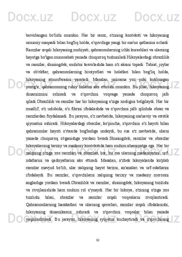 tasvirlangan   bo'lishi   mumkin.   Har   bir   ramz,   o'zining   konteksti   va   hikoyaning
umumiy maqsadi bilan bog'liq holda, o'quvchiga yangi bir ma'no qatlamini ochadi.
Ramzlar orqali hikoyaning mohiyati, qahramonlarning ichki kurashlari va ularning
hayotga bo'lgan munosabati yanada chuqurroq tushuniladi.Hikoyalardagi obrazlilik
va ramzlar, shuningdek, muhitni tasvirlashda ham o'z aksini topadi. Tabiat, joylar
va   ob'ektlar,   qahramonlarning   hissiyotlari   va   holatlari   bilan   bog'liq   holda,
hikoyaning   atmosferasini   yaratadi.   Masalan,   jazirama   yoz   yoki   kutilmagan
yomg'ir,   qahramonning   ruhiy   holatini   aks   ettirishi   mumkin.   Bu   jihat,   hikoyaning
dinamizmini   oshiradi   va   o'quvchini   voqeaga   yanada   chuqurroq   jalb
qiladi.Obrazlilik va ramzlar har bir hikoyaning o'ziga xosligini belgilaydi. Har bir
muallif,   o'z   uslubida,   o'z   fikrini   ifodalashda   va   o'quvchini   jalb   qilishda   obraz   va
ramzlardan foydalanadi. Bu jarayon, o'z navbatida, hikoyaning ma'naviy va estetik
qiymatini   oshiradi.   Hikoyalardagi   obrazlar,   ko'pincha,   o'quvchini   o'z   hayoti   bilan
qahramonlar   hayoti   o'rtasida   bog'lashga   undaydi,   bu   esa   o'z   navbatida,   ularni
yanada   chuqurroq   o'rganishga   yordam   beradi.Shuningdek,   ramzlar   va   obrazlar
hikoyalarning tarixiy va madaniy kontekstida ham muhim ahamiyatga ega. Har bir
xalqning   o'ziga   xos   ramzlari   va   obrazlari   bor,   bu   esa   ularning   madaniyatini,   urf-
odatlarini   va   qadriyatlarini   aks   ettiradi.   Masalan,   o'zbek   hikoyalarida   ko'plab
ramzlar   mavjud   bo'lib,   ular   xalqning   hayot   tarzini,   an'analari   va   urf-odatlarini
ifodalaydi.   Bu   ramzlar,   o'quvchilarni   xalqning   tarixiy   va   madaniy   merosini
anglashga   yordam   beradi.Obrazlilik   va   ramzlar,   shuningdek,   hikoyaning   tuzilishi
va   rivojlanishida   ham   muhim   rol   o'ynaydi.   Har   bir   hikoya,   o'zining   o'ziga   xos
tuzilishi   bilan,   obrazlar   va   ramzlar   orqali   voqealarni   rivojlantiradi.
Qahramonlarning   harakatlari   va   ularning   qarorlari,   ramzlar   orqali   ifodalanishi,
hikoyaning   dinamikasini   oshiradi   va   o'quvchini   voqealar   bilan   yanada
yaqinlashtiradi.   Bu   jarayon,   hikoyaning   syujetini   kuchaytiradi   va   o'quvchining
12 
