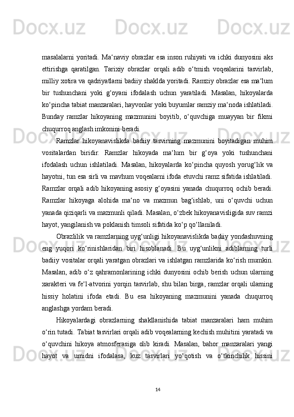 masalalarni  yoritadi. Ma‘naviy obrazlar  esa inson  ruhiyati  va  ichki  dunyosini  aks
ettirishga   qaratilgan.   Tarixiy   obrazlar   orqali   adib   o‘tmish   voqealarini   tasvirlab,
milliy xotira va qadriyatlarni badiiy shaklda yoritadi. Ramziy obrazlar esa ma‘lum
bir   tushunchani   yoki   g‘oyani   ifodalash   uchun   yaratiladi.   Masalan,   hikoyalarda
ko‘pincha tabiat manzaralari, hayvonlar yoki buyumlar ramziy ma‘noda ishlatiladi.
Bunday   ramzlar   hikoyaning   mazmunini   boyitib,   o‘quvchiga   muayyan   bir   fikrni
chuqurroq anglash imkonini beradi.
Ramzlar   hikoyanavislikda   badiiy   tasvirning   mazmunini   boyitadigan   muhim
vositalardan   biridir.   Ramzlar   hikoyada   ma‘lum   bir   g‘oya   yoki   tushunchani
ifodalash   uchun   ishlatiladi.   Masalan,   hikoyalarda   ko‘pincha   quyosh   yorug‘lik   va
hayotni, tun esa sirli va mavhum voqealarni ifoda etuvchi ramz sifatida ishlatiladi.
Ramzlar   orqali   adib   hikoyaning   asosiy   g‘oyasini   yanada   chuqurroq   ochib   beradi.
Ramzlar   hikoyaga   alohida   ma‘no   va   mazmun   bag‘ishlab,   uni   o‘quvchi   uchun
yanada qiziqarli va mazmunli qiladi. Masalan, o‘zbek hikoyanavisligida suv ramzi
hayot, yangilanish va poklanish timsoli sifatida ko‘p qo‘llaniladi.
Obrazlilik va ramzlarning uyg‘unligi hikoyanavislikda badiiy yondashuvning
eng   yuqori   ko‘rinishlaridan   biri   hisoblanadi.   Bu   uyg‘unlikni   adiblarning   turli
badiiy vositalar orqali yaratgan obrazlari va ishlatgan ramzlarida ko‘rish mumkin.
Masalan,   adib   o‘z   qahramonlarining   ichki   dunyosini   ochib   berish   uchun   ularning
xarakteri va fe‘l-atvorini yorqin tasvirlab, shu bilan birga, ramzlar orqali ularning
hissiy   holatini   ifoda   etadi.   Bu   esa   hikoyaning   mazmunini   yanada   chuqurroq
anglashga yordam beradi.
Hikoyalardagi   obrazlarning   shakllanishida   tabiat   manzaralari   ham   muhim
o‘rin tutadi. Tabiat tasvirlari orqali adib voqealarning kechish muhitini yaratadi va
o‘quvchini   hikoya   atmosferasiga   olib   kiradi.   Masalan,   bahor   manzaralari   yangi
hayot   va   umidni   ifodalasa,   kuz   tasvirlari   yo‘qotish   va   o‘tkinchilik   hissini
14 