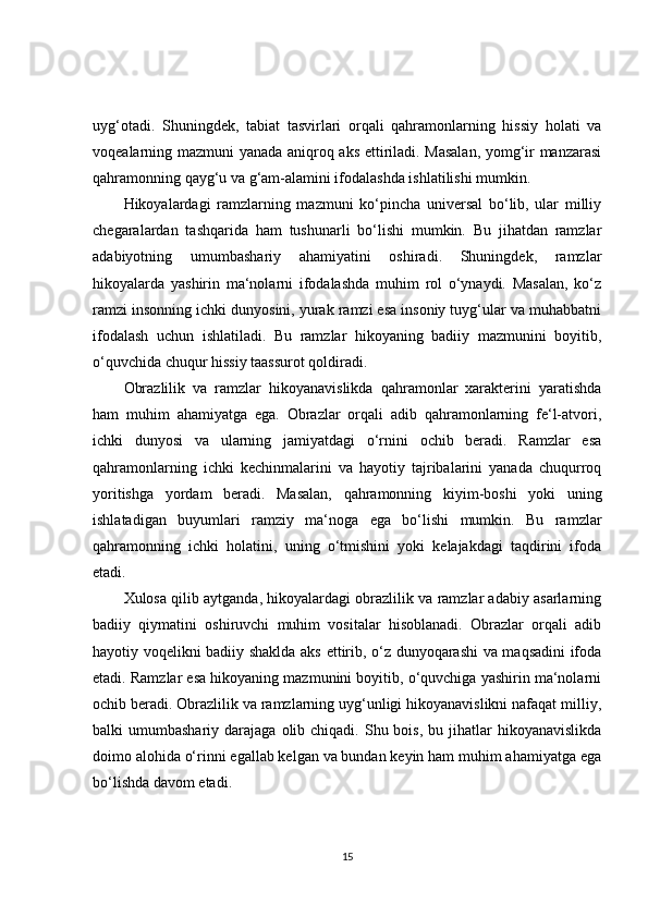 uyg‘otadi.   Shuningdek,   tabiat   tasvirlari   orqali   qahramonlarning   hissiy   holati   va
voqealarning mazmuni yanada aniqroq aks ettiriladi. Masalan, yomg‘ir manzarasi
qahramonning qayg‘u va g‘am-alamini ifodalashda ishlatilishi mumkin.
Hikoyalardagi   ramzlarning   mazmuni   ko‘pincha   universal   bo‘lib,   ular   milliy
chegaralardan   tashqarida   ham   tushunarli   bo‘lishi   mumkin.   Bu   jihatdan   ramzlar
adabiyotning   umumbashariy   ahamiyatini   oshiradi.   Shuningdek,   ramzlar
hikoyalarda   yashirin   ma‘nolarni   ifodalashda   muhim   rol   o‘ynaydi.   Masalan,   ko‘z
ramzi insonning ichki dunyosini, yurak ramzi esa insoniy tuyg‘ular va muhabbatni
ifodalash   uchun   ishlatiladi.   Bu   ramzlar   hikoyaning   badiiy   mazmunini   boyitib,
o‘quvchida chuqur hissiy taassurot qoldiradi.
Obrazlilik   va   ramzlar   hikoyanavislikda   qahramonlar   xarakterini   yaratishda
ham   muhim   ahamiyatga   ega.   Obrazlar   orqali   adib   qahramonlarning   fe‘l-atvori,
ichki   dunyosi   va   ularning   jamiyatdagi   o‘rnini   ochib   beradi.   Ramzlar   esa
qahramonlarning   ichki   kechinmalarini   va   hayotiy   tajribalarini   yanada   chuqurroq
yoritishga   yordam   beradi.   Masalan,   qahramonning   kiyim-boshi   yoki   uning
ishlatadigan   buyumlari   ramziy   ma‘noga   ega   bo‘lishi   mumkin.   Bu   ramzlar
qahramonning   ichki   holatini,   uning   o‘tmishini   yoki   kelajakdagi   taqdirini   ifoda
etadi.
Xulosa qilib aytganda, hikoyalardagi obrazlilik va ramzlar adabiy asarlarning
badiiy   qiymatini   oshiruvchi   muhim   vositalar   hisoblanadi.   Obrazlar   orqali   adib
hayotiy voqelikni badiiy shaklda aks ettirib, o‘z dunyoqarashi va maqsadini ifoda
etadi. Ramzlar esa hikoyaning mazmunini boyitib, o‘quvchiga yashirin ma‘nolarni
ochib beradi. Obrazlilik va ramzlarning uyg‘unligi hikoyanavislikni nafaqat milliy,
balki  umumbashariy  darajaga  olib  chiqadi.  Shu  bois,  bu jihatlar  hikoyanavislikda
doimo alohida o‘rinni egallab kelgan va bundan keyin ham muhim ahamiyatga ega
bo‘lishda davom etadi.
15 