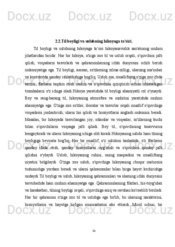2.2. Til boyligi va uslubning hikoyaga ta’siri.
Til   boyligi   va   uslubning   hikoyaga   ta’siri   hikoyanavislik   san'atining   muhim
jihatlaridan   biridir.   Har   bir   hikoya,   o'ziga   xos   til   va   uslub   orqali,   o'quvchini   jalb
qilish,   voqealarni   tasvirlash   va   qahramonlarning   ichki   dunyosini   ochib   berish
imkoniyatiga ega. Til boyligi, asosan, so'zlarning xilma-xilligi, ularning ma'nolari
va kontekstda qanday ishlatilishiga bog'liq. Uslub esa, muallifning o'ziga xos ifoda
tarzini,   fikrlarni   taqdim   etish   usulini   va   o'quvchini   qiziqtirish   uchun   ishlatadigan
texnikalarni o'z ichiga oladi.Hikoya yaratishda til  boyligi  ahamiyatli  rol o'ynaydi.
Boy   va   rang-barang   til,   hikoyaning   atmosfera   va   muhitini   yaratishda   muhim
ahamiyatga ega. O'ziga xos so'zlar, iboralar  va tasvirlar orqali  muallif o'quvchiga
voqealarni   jonlantirish,   ularni   his   qilish   va   hissiyotlarni   anglash   imkonini   beradi.
Masalan,   bir   hikoyada   tasvirlangan   joy,   odamlar   va   voqealar,   so'zlarning   kuchi
bilan   o'quvchilarni   voqeaga   jalb   qiladi.   Boy   til,   o'quvchining   tasavvurini
kengaytiradi va ularni hikoyaning ichiga olib kiradi.Hikoyaning uslubi ham tilning
boyligiga   bevosita   bog'liq.   Har   bir   muallif,   o'z   uslubini   tanlashda,   o'z   fikrlarini
qanday   ifoda   etish,   qanday   hissiyotlarni   uyg'otish   va   o'quvchini   qanday   jalb
qilishni   o'ylaydi.   Uslub,   hikoyaning   ruhini,   uning   maqsadini   va   muallifning
niyatini   belgilaydi.   O'ziga   xos   uslub,   o'quvchiga   hikoyaning   chuqur   ma'nosini
tushunishga   yordam   beradi   va   ularni   qahramonlar   bilan   birga   hayot   kechirishga
undaydi.Til boyligi va uslub, hikoyaning qahramonlari va ularning ichki dunyosini
tasvirlashda  ham  muhim  ahamiyatga  ega. Qahramonlarning fikrlari, his-tuyg'ulari
va harakatlari, tilning boyligi orqali, o'quvchiga aniq va ravshan ko'rsatilib beriladi.
Har   bir   qahramon   o'ziga   xos   til   va   uslubga   ega   bo'lib,   bu   ularning   xarakterini,
hissiyotlarini   va   hayotga   bo'lgan   munosabatini   aks   ettiradi.   Misol   uchun,   bir
16 