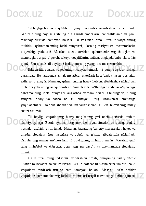 Til   boyligi   hikoya   voqeliklarini   yorqin   va   ifodali   tasvirlashga   xizmat   qiladi.
Badiiy   tilning   boyligi   adibning   o‘z   asarida   voqealarni   qanchalik   aniq   va   jonli
tasvirlay   olishida   namoyon   bo‘ladi.   Til   vositalari   orqali   muallif   voqealarning
muhitini,   qahramonlarning   ichki   dunyosini,   ularning   hissiyot   va   kechinmalarini
o‘quvchiga   yetkazadi.   Masalan,   tabiat   tasvirlari,   qahramonlarning   dialoglari   va
monologlari orqali o‘quvchi hikoya voqeliklarini nafaqat anglaydi, balki ularni his
qiladi. Shu sababli, til boyligini badiiy asarning yuragi deb atash mumkin.
Hikoya tili, odatda, voqelikning muayyan tomonlarini yorqinroq tasvirlashga
qaratilgan.   Bu   jarayonda   epitet,   metafora,   qiyoslash   kabi   badiiy   tasvir   vositalari
katta   rol   o‘ynaydi.   Masalan,   qahramonning   hissiy   holatini   ifodalashda   ishlatilgan
metafora yoki uning tashqi qiyofasini tasvirlashda qo‘llanilgan epitetlar o‘quvchiga
qahramonning   ichki   dunyosini   anglashda   yordam   beradi.   Shuningdek,   tilning
xalqona,   oddiy   va   sodda   bo‘lishi   hikoyani   keng   kitobxonlar   ommasiga
yaqinlashtiradi.   Xalqona   iboralar   va   maqollar   ishlatilishi   esa   hikoyaning   milliy
ruhini oshiradi.
Til   boyligi   voqealarning   hissiy   rang-barangligini   ochib   berishda   muhim
ahamiyatga   ega.   Bunda   ayniqsa   rang   tasvirlari,   ovoz   ifodalari   va   boshqa   badiiy
vositalar   alohida   o‘rin   tutadi.   Masalan,   tabiatning   bahoriy   manzaralari   hayot   va
umidni   ifodalasa,   kuz   tasvirlari   yo‘qotish   va   g‘amni   ifodalashda   ishlatiladi.
Ranglarning   ramziy   ma‘nosi   ham   til   boyligining   muhim   qismidir.   Masalan,   qizil
rang   muhabbat   va   ehtirosni,   qora   rang   esa   qayg‘u   va   mavhumlikni   ifodalashi
mumkin.
Uslub   muallifning   individual   yondashuvi   bo‘lib,   hikoyaning   badiiy-estetik
jihatlariga   bevosita   ta’sir   ko‘rsatadi.   Uslub   nafaqat   til   vositalarini   tanlash,   balki
voqealarni   tasvirlash   usulida   ham   namoyon   bo‘ladi.   Masalan,   ba‘zi   adiblar
voqealarni qahramonlarning ichki kechinmalari orqali tasvirlashga e‘tibor qaratsa,
18 